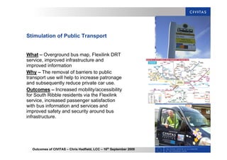 Outcomes of CIVITAS – Chris Hadfield, LCC – 16th
September 2009
Stimulation of Public Transport
What – Overground bus map, Flexilink DRT
service, improved infrastructure and
improved information
Why – The removal of barriers to public
transport use will help to increase patronage
and subsequently reduce private car use.
Outcomes – Increased mobility/accessibility
for South Ribble residents via the Flexilink
service, increased passenger satisfaction
with bus information and services and
improved safety and security around bus
infrastructure.
 