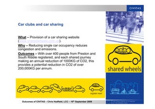 Outcomes of CIVITAS – Chris Hadfield, LCC – 16th
September 2009
Car clubs and car sharing
What – Provision of a car sharing website
(www.sharedwheels.com.uk).
Why – Reducing single car occupancy reduces
congestion and emissions.
Outcomes – With over 400 people from Preston and
South Ribble registered, and each shared journey
making an annual reduction of 1000KG of CO2, this
provides a potential reduction in CO2 of over
200,000KG per annum.
 