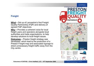 Outcomes of CIVITAS – Chris Hadfield, LCC – 16th
September 2009
Freight
What – Set up of Lancashire’s first Freight
Quality Partnership (FQP) and delivery of
agreed FQP objectives.
Why – Provides a coherent voice for local
freight users and operators alongside local
authorities and trade organisations, to help
develop solutions to local freight issues.
Outcomes – Preston freight strategy was
developed, which lead to the production of a
Preston Freight map and associated signage to
direct unnecessary freight traffic away from the
City centre.
 