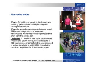 Outcomes of CIVITAS – Chris Hadfield, LCC – 16th
September 2009
Alternative Modes
What – School travel planning, business travel
planning, personalised travel planning and
cycling infrastructure.
Why – Increased awareness sustainable travel
modes and the provision of increased
infrastructure will help to encourage modal shift
away from the private car.
Outcomes – 13.5km of new cycle paths across
Preston and South Ribble, new cycle racks at
100 businesses, all schools in the area engaged
in writing travel plans and 25,000 households
contacted as part of the TravelSmart project.
 