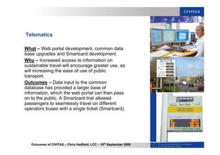 Outcomes of CIVITAS – Chris Hadfield, LCC – 16th
September 2009
Telematics
What – Web portal development, common data
base upgrades and Smartcard development.
Why – Increased access to information on
sustainable travel will encourage greater use, as
will increasing the ease of use of public
transport.
Outcomes – Data input to the common
database has provided a larger base of
information, which the web portal can then pass
on to the public. A Smartcard trial allowed
passengers to seamlessly travel on different
operators buses with a single ticket (Smartcard).
 
