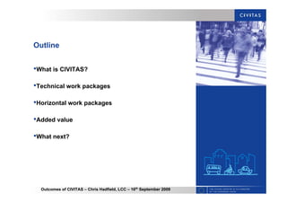 Outcomes of CIVITAS – Chris Hadfield, LCC – 16th
September 2009
Outline
•What is CIVITAS?
•Technical work packages
•Horizontal work packages
•Added value
•What next?
 