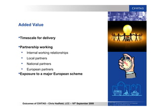 Outcomes of CIVITAS – Chris Hadfield, LCC – 16th
September 2009
Added Value
•Timescale for delivery
•Partnership working
• Internal working relationships
• Local partners
• National partners
• European partners
•Exposure to a major European scheme
 