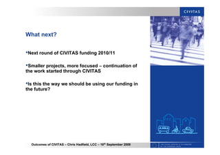 Outcomes of CIVITAS – Chris Hadfield, LCC – 16th
September 2009
What next?
•Next round of CIVITAS funding 2010/11
•Smaller projects, more focused – continuation of
the work started through CIVITAS
•Is this the way we should be using our funding in
the future?
 