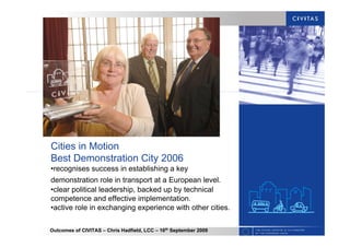 Outcomes of CIVITAS – Chris Hadfield, LCC – 16th
September 2009
Cities in Motion
Best Demonstration City 2006
•recognises success in establishing a key
demonstration role in transport at a European level.
•clear political leadership, backed up by technical
competence and effective implementation.
•active role in exchanging experience with other cities.
 