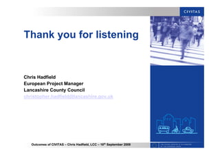 Outcomes of CIVITAS – Chris Hadfield, LCC – 16th
September 2009
Thank you for listening
Chris Hadfield
European Project Manager
Lancashire County Council
christopher.hadfield@lancashire.gov.uk
 