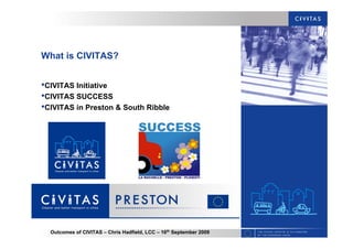 Outcomes of CIVITAS – Chris Hadfield, LCC – 16th
September 2009
What is CIVITAS?
•CIVITAS Initiative
•CIVITAS SUCCESS
•CIVITAS in Preston & South Ribble
 