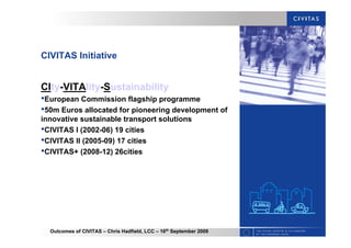 Outcomes of CIVITAS – Chris Hadfield, LCC – 16th
September 2009
CIVITAS Initiative
CIty-VITAlity-Sustainability
•European Commission flagship programme
•50m Euros allocated for pioneering development of
innovative sustainable transport solutions
•CIVITAS I (2002-06) 19 cities
•CIVITAS II (2005-09) 17 cities
•CIVITAS+ (2008-12) 26cities
 