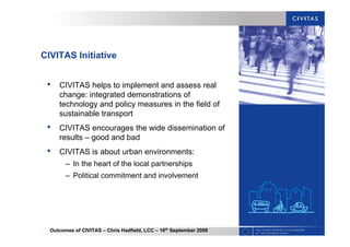 Outcomes of CIVITAS – Chris Hadfield, LCC – 16th
September 2009
CIVITAS Initiative
• CIVITAS helps to implement and assess real
change: integrated demonstrations of
technology and policy measures in the field of
sustainable transport
• CIVITAS encourages the wide dissemination of
results – good and bad
• CIVITAS is about urban environments:
– In the heart of the local partnerships
– Political commitment and involvement
 