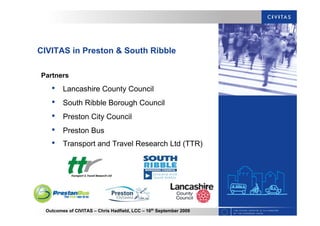 Outcomes of CIVITAS – Chris Hadfield, LCC – 16th
September 2009
CIVITAS in Preston & South Ribble
Partners
• Lancashire County Council
• South Ribble Borough Council
• Preston City Council
• Preston Bus
• Transport and Travel Research Ltd (TTR)
 