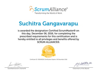 Suchitra Gangavarapu
is awarded the designation Certified ScrumMaster® on
this day, December 06, 2016, for completing the
prescribed requirements for this certification and is
hereby entitled to all privileges and benefits offered by
SCRUM ALLIANCE®.
Certificant ID: 000595355 Certification Expires: 06 December 2018
Certified Scrum Trainer® Chairman of the Board
 