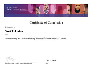 Certificate of Completion
Dec 1, 2016
Date
For completing the Cisco Networking Academy® Packet Tracer 101 course.
Presented to:
Darrick Jordan
Name
John Lim, Head, LEARN Product Management
 