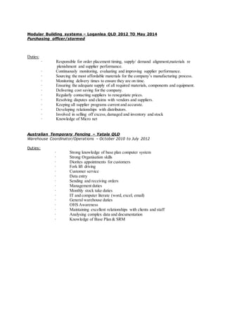 Modular Building systems – Loganlea QLD 2012 TO May 2014
Purchasing officer/stormed
Duties:
· Responsible for order placement timing, supply/ demand alignment,materials re
plenishment and supplier performance.
· Continuously monitoring, evaluating and improving supplier performance.
· Sourcing the most affordable materials for the company’s manufacturing process.
· Monitoring delivery times to ensure they are on time.
· Ensuring the adequate supply of all required materials, components and equipment.
· Delivering cost saving for the company.
· Regularly contacting suppliers to renegotiate prices.
· Resolving disputes and claims with vendors and suppliers.
· Keeping all supplier programs current and accurate.
· Developing relationships with distributors.
· Involved in selling off excess, damaged and inventory and stock
· Knowledge of Micro net
Australian Temporary Fencing – Yatala QLD
Warehouse Coordinator/Operations – October 2010 to July 2012
Duties:
· Strong knowledge of base plan computer system
· Strong Organisation skills
· Diorites appointments for customers
· Fork lift driving
· Customer service
· Data entry
· Sending and receiving orders
· Management duties
· Monthly stock take duties
· IT and computer literate (word, excel, email)
· General warehouse duties
· OHS Awareness
· Maintaining excellent relationships with clients and staff
· Analysing complex data and documentation
· Knowledge of Base Plan & SRM
 