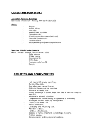 CAREER HISTORY (Cont.)
Australian Portable Buildings
Warehouse coordinator – January 2006 to October 2010
Duties:
· Reports
· Forklift driving
· Data entry
· Monthly stock take duties
· Customer service
· IT and computer literate (word and excel)
· General Warehouse duties
· OHS Awareness
· Strong knowledge of pronto computer system
Warren’s mobile guitar lessons
Guitar teacher – January 2003 to January 2006
· Guitar teaching
· Writing reports
· Customer service
· Office duties
· Accounts receive/ payable
· Reports
ABILITIES AND ACHIEVEMENTS
· High risk forklift driving certificate
· Certified First Aider
· Australian open manual license
· Ability to Manage multiple priorities
· Regularly achieving cost.
· Strong knowledge of Pronto, Base Plan, SRM & Vantage computer
systems.
· Resourceful and well organised.
· Comprehensive understanding & experience of purchasing
strategies and also inventory management.
· Construction White Card
· Results orientated.
· Leadership and influencing skills.
· Attention to detail.
· Handling critical issues.
· Capable of making important and strategic decisions.
· Problem solving.
· Communication and interpersonal relations.
 