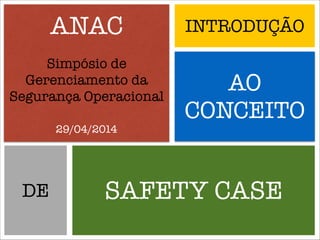ANAC
Simpósio de
Gerenciamento da
Segurança Operacional
!
29/04/2014
INTRODUÇÃO
AO
CONCEITO
SAFETY CASEDE
 