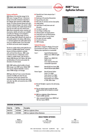 ©2011, Molex Premise Networks Printed in the UK Form#IMA-00102 Page 1 Issue 3
FEATURES AND SPECIFICATIONS MIIM™ Server
Application Software
This information is correct as at the time of publication, specifications are subject to change.
ORDERING INFORMATION
MOLEX PREMISE NETWORKS
Americas
Tel: 630 969 4550
www.molexpn.com
EMEA
Tel: 44 (0) 2392 205800
www.molexpn.co.uk
APAC
Tel: 61 3 9971 7111
www.molexpn.com.au
Features and Benefits
MIIM Software is the central data manager for the
MIIM system. It manages OSI Layer 1 infrastructure
elements and provides instantaneous information to
the IT Manager about connectivity on MIIM enabled
channels. The software documents planned work orders
and detects unplanned changes to the network. It allows
continuous monitoring of the complete physical channel
from work area outlet to the active network device.
MIIM software automatically monitors connections and
disconnections, identifies and confirms port availability
and notifies the IT Manager of all unscheduled or
unauthorized network cabling changes. All moves,
adds, and changes (MACs) detected on the network are
automatically updated in the database. MIIM software
is a web based application that enables global network
access by an unlimited number of users and provides
cost effective and accurate network management.
The discovery module includes periodic global discovery
of devices on all MIIM enabled channels, on-demand
discovery of all devices attached to a particular
switch, and Event-Driven Discovery. MIIM’s unique
Event-Driven Discovery is initiated when a device
is added to a complete channel. After the device is
detected, MIIM determines the IP Address, MAC address
and MachineName of the device and associates this
information to the data channel.
MIIM’s SNMP module provides the ability to forward
MIIM messages to any SNMP receiver. Multiple SNMP
clients may be configured individually to receive a
subset of MIIM messages or all messages.
MIIM Reports allow the IT team to extract information
contained in the MIIM system about the Layer
1 infrastructure and the assets connected to the
infrastructure. Reports include information about assets,
work orders, logs, MACs, and connectivity status of MIIM
enabled channels.
n	 Hierarchal view of entire enterprise layer 1
infrastructure
n	 Monitoring of all connections/disconnections
n	 Drag and drop work orders
n	 Work orders for end devices and wire closet patches
n	 Guided patching
n	 Search feature to easily locate assets and
	 information
n	 Event logs for audit trails
n	 Assets linkage to building maps
n	 Enhanced graphics and mapping features
n	 Tracing feature across all channel elements
n	 Unrestricted number of users per license
n	 Data import and export capability
n	 Event-Driven Discovery
n	 SNMP messaging
Technical Information
MIIM Software is designed for Windows 32 bit and 64
bit environments and requires a TCP/IP network. The
following system requirements are recommended:
Server*:	 Supported Operating Systems: 	
	 Windows Server 2008 (US English 	
	 version)
	 Windows Server 2008 R2 (US 	
	 English version)
	 Server should meet Microsoft’s 	
	 recommended requirements
Database*: 	 Microsoft SQL Server Express 	2008
	 Microsoft SQLServerExpress	2008R2
Browser Support:	 Microsoft Internet Explorer 			
	 Version 7.0 or higher
	 Firefox Version 3.2 or higher
	 Chrome Version 5.0 or higher
	 Recommended screen resolution 	
	 of 1200 x 800 or better
n	 Microsoft Silverlight is required on the web browsing
device.
n	 One year technical support provided with initial
software purchase (can be renewed on an annual
basis).
n	 MIIM Server Application Software Maintenance
Program available separately
* Molex recommends Windows Server 2008 R2 and 	
SQL Server Express 2008 R2.
Order No. SAP No. Description
IMA-00102 183250004 MIIM Server Application Software
IMM-00102 183250005 MIIM Server Application Software Maintenance
 