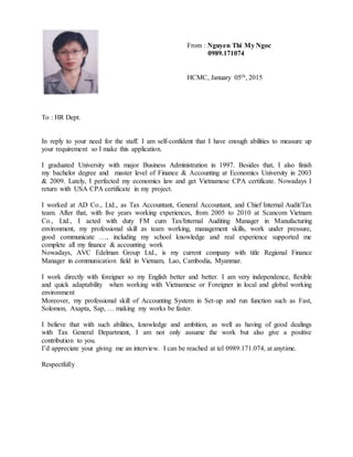 From : Nguyen Thi My Ngoc
0989.171074
HCMC, January 05th, 2015
To : HR Dept.
In reply to your need for the staff. I am self-confident that I have enough abilities to measure up
your requirement so I make this application.
I graduated University with major Business Administration in 1997. Besides that, I also finish
my bachelor degree and master level of Finance & Accounting at Economics University in 2003
& 2009. Lately, I perfected my economics law and get Vietnamese CPA certificate. Nowadays I
return with USA CPA certificate in my project.
I worked at AD Co., Ltd., as Tax Accountant, General Accountant, and Chief Internal Audit/Tax
team. After that, with five years working experiences, from 2005 to 2010 at Scancom Vietnam
Co., Ltd., I acted with duty FM cum Tax/Internal Auditing Manager in Manufacturing
environment, my professional skill as team working, management skills, work under pressure,
good communicate …, including my school knowledge and real experience supported me
complete all my finance & accounting work
Nowadays, AVC Edelman Group Ltd., is my current company with title Regional Finance
Manager in communication field in Vietnam, Lao, Cambodia, Myanmar.
I work directly with foreigner so my English better and better. I am very independence, flexible
and quick adaptability when working with Vietnamese or Foreigner in local and global working
environment
Moreover, my professional skill of Accounting System in Set-up and run function such as Fast,
Solomon, Axapta, Sap, … making my works be faster.
I believe that with such abilities, knowledge and ambition, as well as having of good dealings
with Tax General Department, I am not only assume the work but also give a positive
contribution to you.
I’d appreciate your giving me an interview. I can be reached at tel 0989.171.074, at anytime.
Respectfully
 