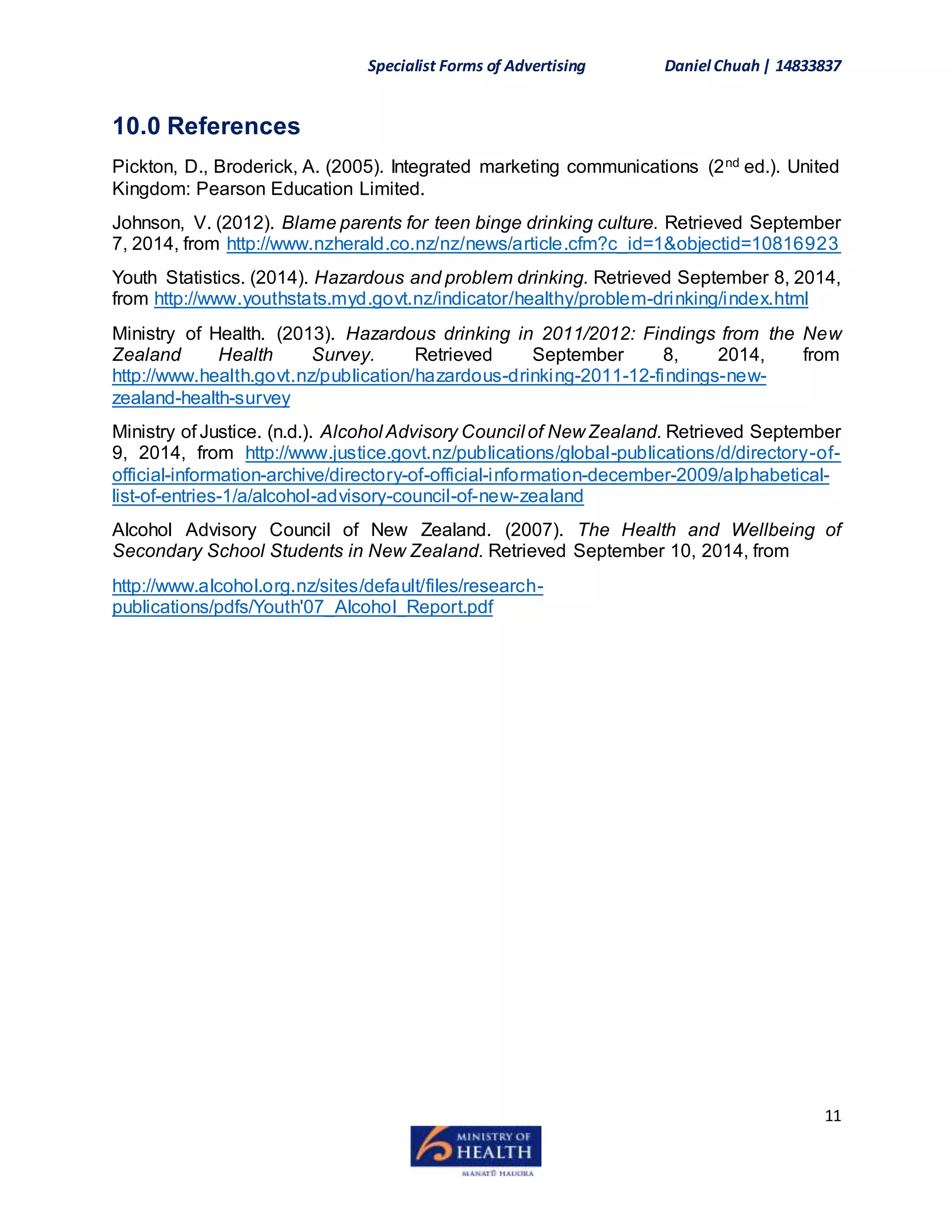 Specialist Forms of Advertising Daniel Chuah| 14833837
11
10.0 References
Pickton, D., Broderick, A. (2005). Integrated marketing communications (2nd ed.). United
Kingdom: Pearson Education Limited.
Johnson, V. (2012). Blame parents for teen binge drinking culture. Retrieved September
7, 2014, from http://www.nzherald.co.nz/nz/news/article.cfm?c_id=1&objectid=10816923
Youth Statistics. (2014). Hazardous and problem drinking. Retrieved September 8, 2014,
from http://www.youthstats.myd.govt.nz/indicator/healthy/problem-drinking/index.html
Ministry of Health. (2013). Hazardous drinking in 2011/2012: Findings from the New
Zealand Health Survey. Retrieved September 8, 2014, from
http://www.health.govt.nz/publication/hazardous-drinking-2011-12-findings-new-
zealand-health-survey
Ministry of Justice. (n.d.). Alcohol Advisory Council of New Zealand. Retrieved September
9, 2014, from http://www.justice.govt.nz/publications/global-publications/d/directory-of-
official-information-archive/directory-of-official-information-december-2009/alphabetical-
list-of-entries-1/a/alcohol-advisory-council-of-new-zealand
Alcohol Advisory Council of New Zealand. (2007). The Health and Wellbeing of
Secondary School Students in New Zealand. Retrieved September 10, 2014, from
http://www.alcohol.org.nz/sites/default/files/research-
publications/pdfs/Youth'07_Alcohol_Report.pdf
 