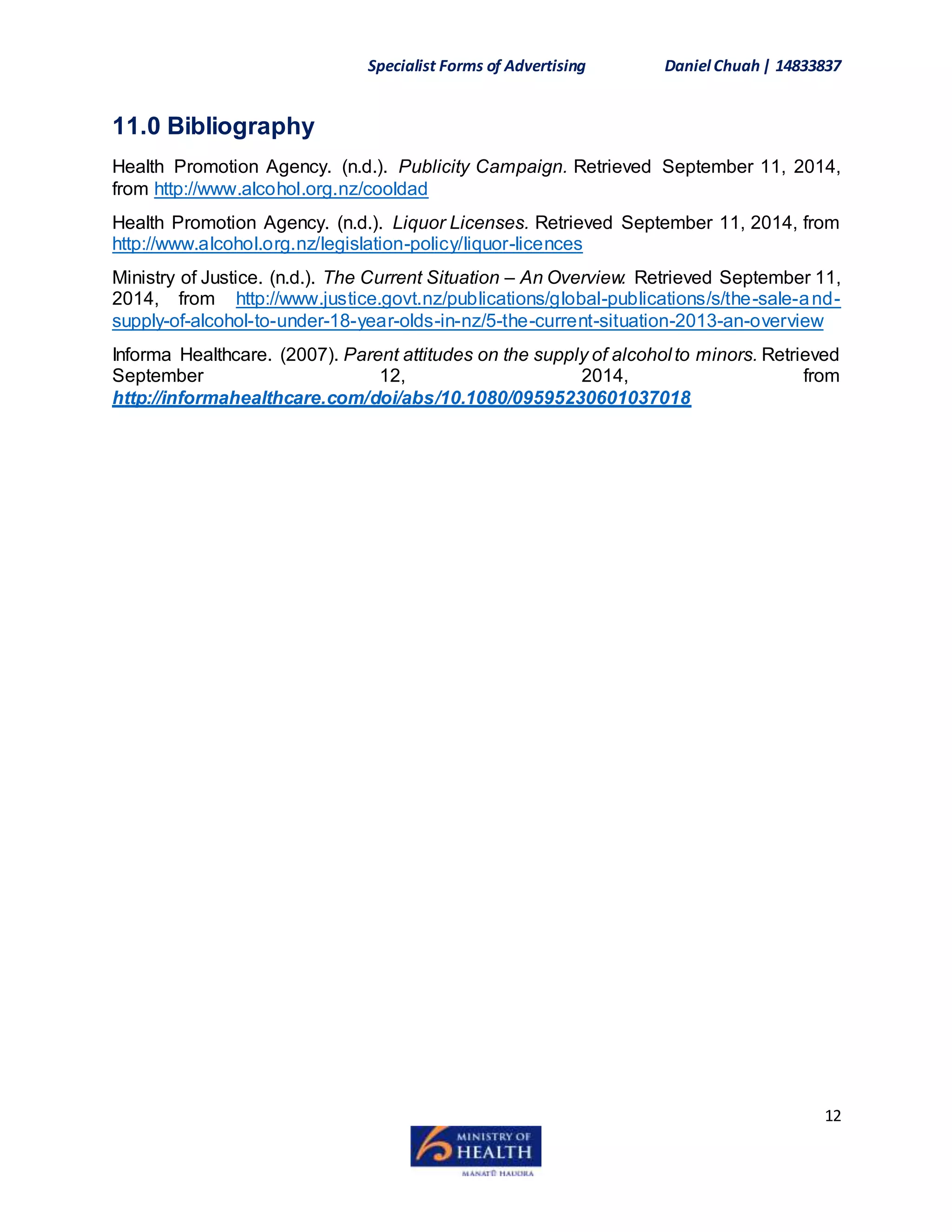 Specialist Forms of Advertising Daniel Chuah| 14833837
12
11.0 Bibliography
Health Promotion Agency. (n.d.). Publicity Campaign. Retrieved September 11, 2014,
from http://www.alcohol.org.nz/cooldad
Health Promotion Agency. (n.d.). Liquor Licenses. Retrieved September 11, 2014, from
http://www.alcohol.org.nz/legislation-policy/liquor-licences
Ministry of Justice. (n.d.). The Current Situation – An Overview. Retrieved September 11,
2014, from http://www.justice.govt.nz/publications/global-publications/s/the-sale-and-
supply-of-alcohol-to-under-18-year-olds-in-nz/5-the-current-situation-2013-an-overview
Informa Healthcare. (2007). Parent attitudes on the supply of alcohol to minors. Retrieved
September 12, 2014, from
http://informahealthcare.com/doi/abs/10.1080/09595230601037018
 