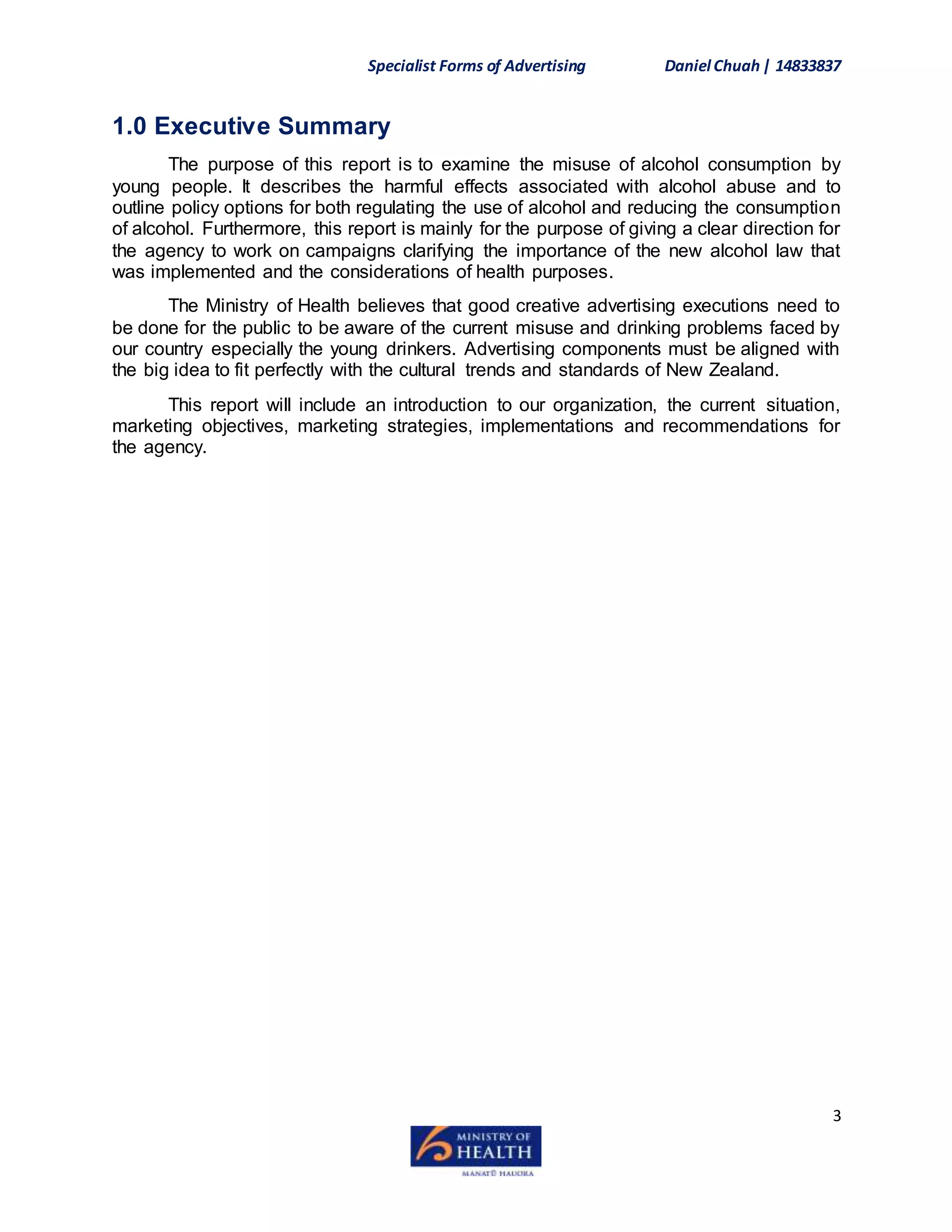 Specialist Forms of Advertising Daniel Chuah| 14833837
3
1.0 Executive Summary
The purpose of this report is to examine the misuse of alcohol consumption by
young people. It describes the harmful effects associated with alcohol abuse and to
outline policy options for both regulating the use of alcohol and reducing the consumption
of alcohol. Furthermore, this report is mainly for the purpose of giving a clear direction for
the agency to work on campaigns clarifying the importance of the new alcohol law that
was implemented and the considerations of health purposes.
The Ministry of Health believes that good creative advertising executions need to
be done for the public to be aware of the current misuse and drinking problems faced by
our country especially the young drinkers. Advertising components must be aligned with
the big idea to fit perfectly with the cultural trends and standards of New Zealand.
This report will include an introduction to our organization, the current situation,
marketing objectives, marketing strategies, implementations and recommendations for
the agency.
 