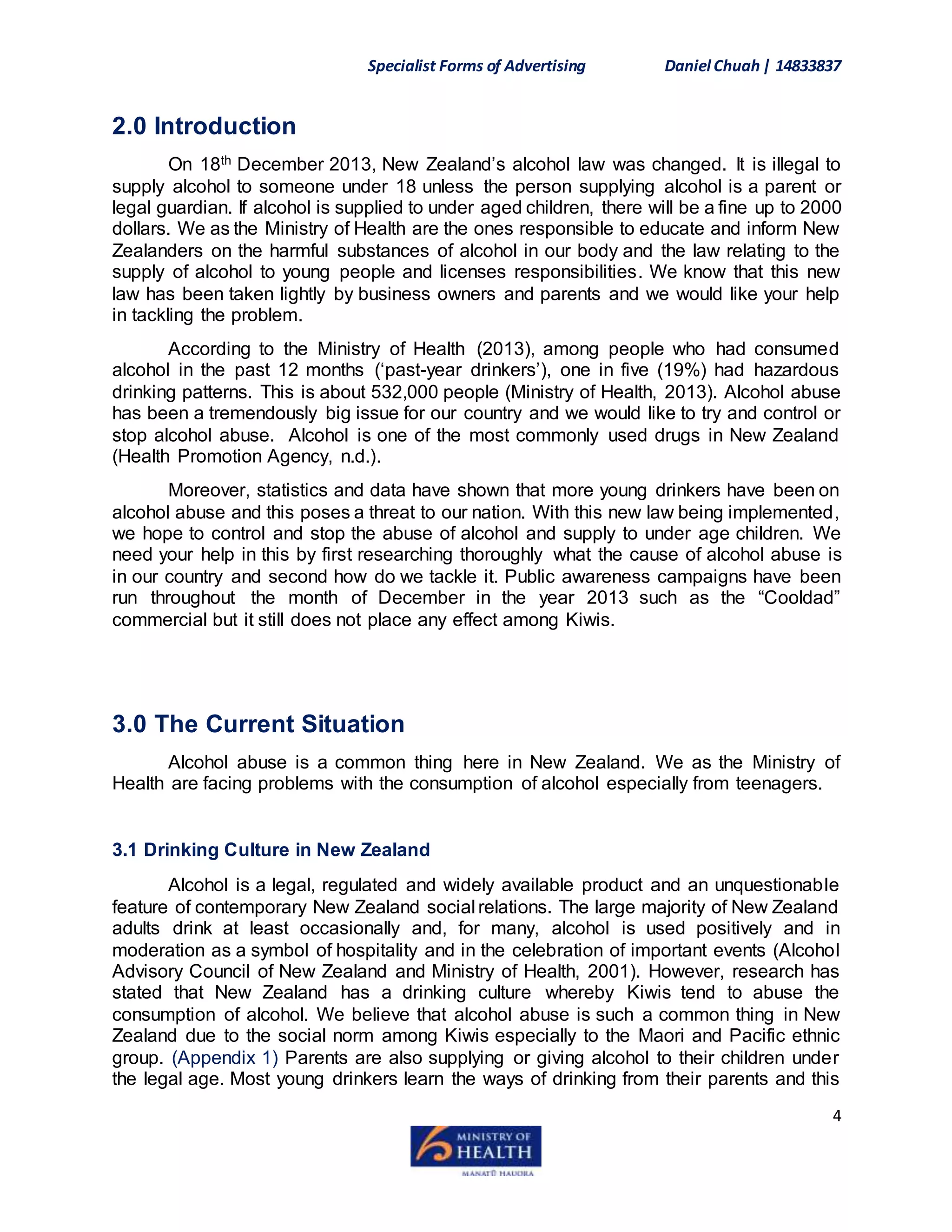 Specialist Forms of Advertising Daniel Chuah| 14833837
4
2.0 Introduction
On 18th December 2013, New Zealand’s alcohol law was changed. It is illegal to
supply alcohol to someone under 18 unless the person supplying alcohol is a parent or
legal guardian. If alcohol is supplied to under aged children, there will be a fine up to 2000
dollars. We as the Ministry of Health are the ones responsible to educate and inform New
Zealanders on the harmful substances of alcohol in our body and the law relating to the
supply of alcohol to young people and licenses responsibilities. We know that this new
law has been taken lightly by business owners and parents and we would like your help
in tackling the problem.
According to the Ministry of Health (2013), among people who had consumed
alcohol in the past 12 months (‘past-year drinkers’), one in five (19%) had hazardous
drinking patterns. This is about 532,000 people (Ministry of Health, 2013). Alcohol abuse
has been a tremendously big issue for our country and we would like to try and control or
stop alcohol abuse. Alcohol is one of the most commonly used drugs in New Zealand
(Health Promotion Agency, n.d.).
Moreover, statistics and data have shown that more young drinkers have been on
alcohol abuse and this poses a threat to our nation. With this new law being implemented,
we hope to control and stop the abuse of alcohol and supply to under age children. We
need your help in this by first researching thoroughly what the cause of alcohol abuse is
in our country and second how do we tackle it. Public awareness campaigns have been
run throughout the month of December in the year 2013 such as the “Cooldad”
commercial but it still does not place any effect among Kiwis.
3.0 The Current Situation
Alcohol abuse is a common thing here in New Zealand. We as the Ministry of
Health are facing problems with the consumption of alcohol especially from teenagers.
3.1 Drinking Culture in New Zealand
Alcohol is a legal, regulated and widely available product and an unquestionable
feature of contemporary New Zealand social relations. The large majority of New Zealand
adults drink at least occasionally and, for many, alcohol is used positively and in
moderation as a symbol of hospitality and in the celebration of important events (Alcohol
Advisory Council of New Zealand and Ministry of Health, 2001). However, research has
stated that New Zealand has a drinking culture whereby Kiwis tend to abuse the
consumption of alcohol. We believe that alcohol abuse is such a common thing in New
Zealand due to the social norm among Kiwis especially to the Maori and Pacific ethnic
group. (Appendix 1) Parents are also supplying or giving alcohol to their children under
the legal age. Most young drinkers learn the ways of drinking from their parents and this
 