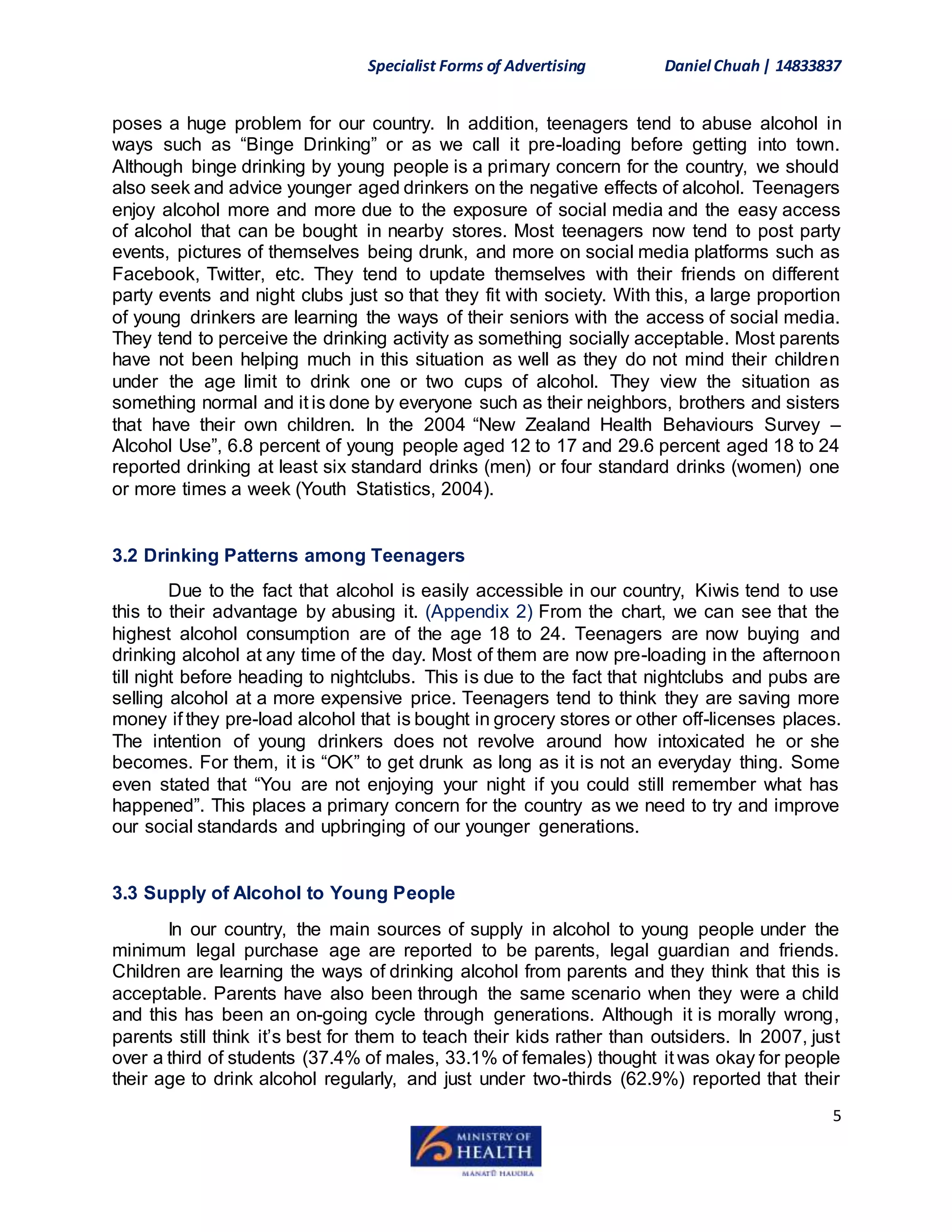 Specialist Forms of Advertising Daniel Chuah| 14833837
5
poses a huge problem for our country. In addition, teenagers tend to abuse alcohol in
ways such as “Binge Drinking” or as we call it pre-loading before getting into town.
Although binge drinking by young people is a primary concern for the country, we should
also seek and advice younger aged drinkers on the negative effects of alcohol. Teenagers
enjoy alcohol more and more due to the exposure of social media and the easy access
of alcohol that can be bought in nearby stores. Most teenagers now tend to post party
events, pictures of themselves being drunk, and more on social media platforms such as
Facebook, Twitter, etc. They tend to update themselves with their friends on different
party events and night clubs just so that they fit with society. With this, a large proportion
of young drinkers are learning the ways of their seniors with the access of social media.
They tend to perceive the drinking activity as something socially acceptable. Most parents
have not been helping much in this situation as well as they do not mind their children
under the age limit to drink one or two cups of alcohol. They view the situation as
something normal and it is done by everyone such as their neighbors, brothers and sisters
that have their own children. In the 2004 “New Zealand Health Behaviours Survey –
Alcohol Use”, 6.8 percent of young people aged 12 to 17 and 29.6 percent aged 18 to 24
reported drinking at least six standard drinks (men) or four standard drinks (women) one
or more times a week (Youth Statistics, 2004).
3.2 Drinking Patterns among Teenagers
Due to the fact that alcohol is easily accessible in our country, Kiwis tend to use
this to their advantage by abusing it. (Appendix 2) From the chart, we can see that the
highest alcohol consumption are of the age 18 to 24. Teenagers are now buying and
drinking alcohol at any time of the day. Most of them are now pre-loading in the afternoon
till night before heading to nightclubs. This is due to the fact that nightclubs and pubs are
selling alcohol at a more expensive price. Teenagers tend to think they are saving more
money if they pre-load alcohol that is bought in grocery stores or other off-licenses places.
The intention of young drinkers does not revolve around how intoxicated he or she
becomes. For them, it is “OK” to get drunk as long as it is not an everyday thing. Some
even stated that “You are not enjoying your night if you could still remember what has
happened”. This places a primary concern for the country as we need to try and improve
our social standards and upbringing of our younger generations.
3.3 Supply of Alcohol to Young People
In our country, the main sources of supply in alcohol to young people under the
minimum legal purchase age are reported to be parents, legal guardian and friends.
Children are learning the ways of drinking alcohol from parents and they think that this is
acceptable. Parents have also been through the same scenario when they were a child
and this has been an on-going cycle through generations. Although it is morally wrong,
parents still think it’s best for them to teach their kids rather than outsiders. In 2007, just
over a third of students (37.4% of males, 33.1% of females) thought it was okay for people
their age to drink alcohol regularly, and just under two-thirds (62.9%) reported that their
 