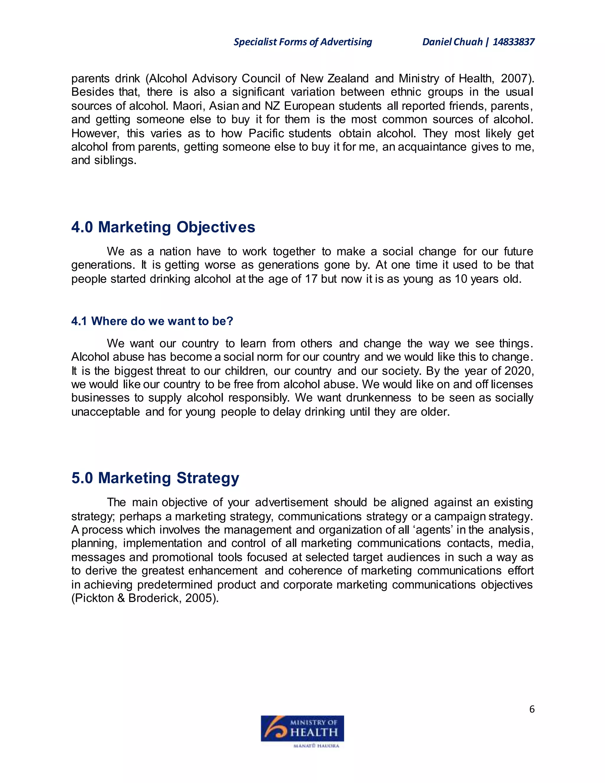 Specialist Forms of Advertising Daniel Chuah| 14833837
6
parents drink (Alcohol Advisory Council of New Zealand and Ministry of Health, 2007).
Besides that, there is also a significant variation between ethnic groups in the usual
sources of alcohol. Maori, Asian and NZ European students all reported friends, parents,
and getting someone else to buy it for them is the most common sources of alcohol.
However, this varies as to how Pacific students obtain alcohol. They most likely get
alcohol from parents, getting someone else to buy it for me, an acquaintance gives to me,
and siblings.
4.0 Marketing Objectives
We as a nation have to work together to make a social change for our future
generations. It is getting worse as generations gone by. At one time it used to be that
people started drinking alcohol at the age of 17 but now it is as young as 10 years old.
4.1 Where do we want to be?
We want our country to learn from others and change the way we see things.
Alcohol abuse has become a social norm for our country and we would like this to change.
It is the biggest threat to our children, our country and our society. By the year of 2020,
we would like our country to be free from alcohol abuse. We would like on and off licenses
businesses to supply alcohol responsibly. We want drunkenness to be seen as socially
unacceptable and for young people to delay drinking until they are older.
5.0 Marketing Strategy
The main objective of your advertisement should be aligned against an existing
strategy; perhaps a marketing strategy, communications strategy or a campaign strategy.
A process which involves the management and organization of all ‘agents’ in the analysis,
planning, implementation and control of all marketing communications contacts, media,
messages and promotional tools focused at selected target audiences in such a way as
to derive the greatest enhancement and coherence of marketing communications effort
in achieving predetermined product and corporate marketing communications objectives
(Pickton & Broderick, 2005).
 