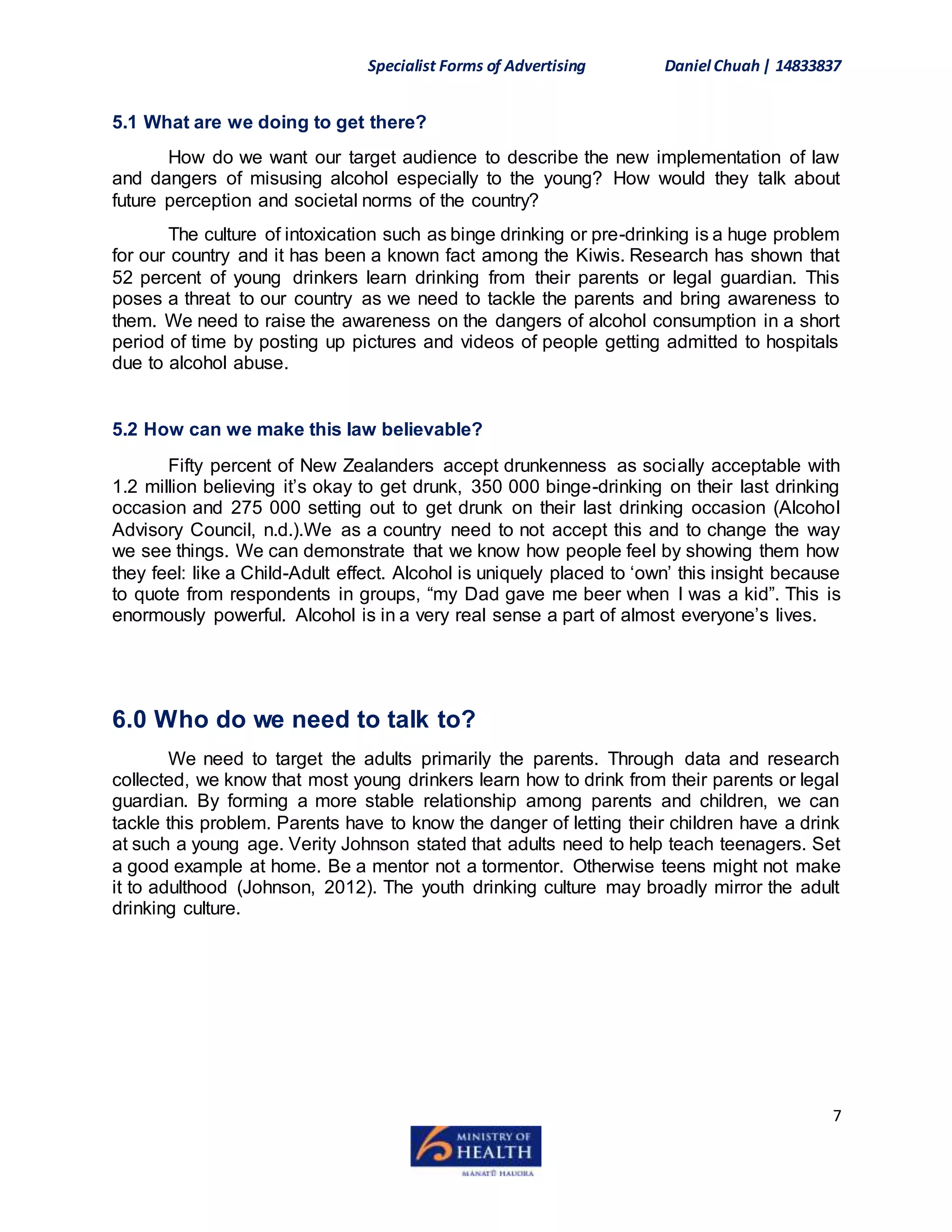 Specialist Forms of Advertising Daniel Chuah| 14833837
7
5.1 What are we doing to get there?
How do we want our target audience to describe the new implementation of law
and dangers of misusing alcohol especially to the young? How would they talk about
future perception and societal norms of the country?
The culture of intoxication such as binge drinking or pre-drinking is a huge problem
for our country and it has been a known fact among the Kiwis. Research has shown that
52 percent of young drinkers learn drinking from their parents or legal guardian. This
poses a threat to our country as we need to tackle the parents and bring awareness to
them. We need to raise the awareness on the dangers of alcohol consumption in a short
period of time by posting up pictures and videos of people getting admitted to hospitals
due to alcohol abuse.
5.2 How can we make this law believable?
Fifty percent of New Zealanders accept drunkenness as socially acceptable with
1.2 million believing it’s okay to get drunk, 350 000 binge-drinking on their last drinking
occasion and 275 000 setting out to get drunk on their last drinking occasion (Alcohol
Advisory Council, n.d.).We as a country need to not accept this and to change the way
we see things. We can demonstrate that we know how people feel by showing them how
they feel: like a Child-Adult effect. Alcohol is uniquely placed to ‘own’ this insight because
to quote from respondents in groups, “my Dad gave me beer when I was a kid”. This is
enormously powerful. Alcohol is in a very real sense a part of almost everyone’s lives.
6.0 Who do we need to talk to?
We need to target the adults primarily the parents. Through data and research
collected, we know that most young drinkers learn how to drink from their parents or legal
guardian. By forming a more stable relationship among parents and children, we can
tackle this problem. Parents have to know the danger of letting their children have a drink
at such a young age. Verity Johnson stated that adults need to help teach teenagers. Set
a good example at home. Be a mentor not a tormentor. Otherwise teens might not make
it to adulthood (Johnson, 2012). The youth drinking culture may broadly mirror the adult
drinking culture.
 