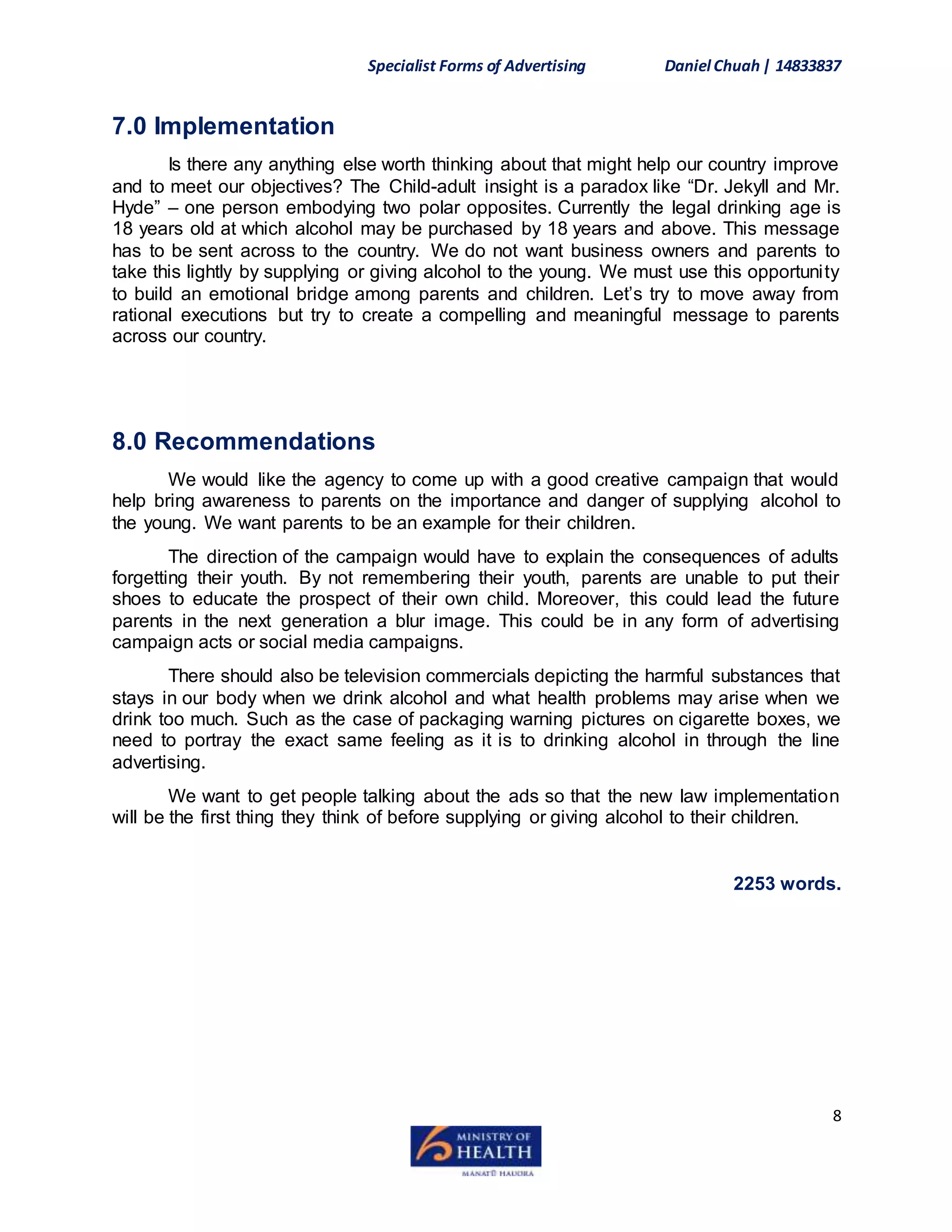 Specialist Forms of Advertising Daniel Chuah| 14833837
8
7.0 Implementation
Is there any anything else worth thinking about that might help our country improve
and to meet our objectives? The Child-adult insight is a paradox like “Dr. Jekyll and Mr.
Hyde” – one person embodying two polar opposites. Currently the legal drinking age is
18 years old at which alcohol may be purchased by 18 years and above. This message
has to be sent across to the country. We do not want business owners and parents to
take this lightly by supplying or giving alcohol to the young. We must use this opportunity
to build an emotional bridge among parents and children. Let’s try to move away from
rational executions but try to create a compelling and meaningful message to parents
across our country.
8.0 Recommendations
We would like the agency to come up with a good creative campaign that would
help bring awareness to parents on the importance and danger of supplying alcohol to
the young. We want parents to be an example for their children.
The direction of the campaign would have to explain the consequences of adults
forgetting their youth. By not remembering their youth, parents are unable to put their
shoes to educate the prospect of their own child. Moreover, this could lead the future
parents in the next generation a blur image. This could be in any form of advertising
campaign acts or social media campaigns.
There should also be television commercials depicting the harmful substances that
stays in our body when we drink alcohol and what health problems may arise when we
drink too much. Such as the case of packaging warning pictures on cigarette boxes, we
need to portray the exact same feeling as it is to drinking alcohol in through the line
advertising.
We want to get people talking about the ads so that the new law implementation
will be the first thing they think of before supplying or giving alcohol to their children.
2253 words.
 