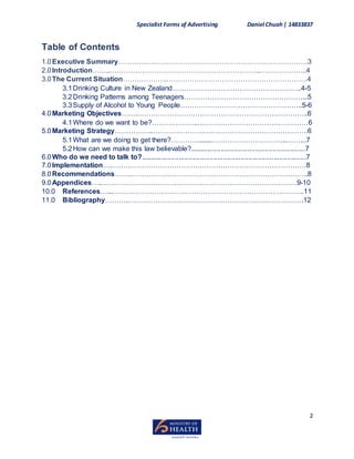 Specialist Forms of Advertising Daniel Chuah| 14833837
2
Table of Contents
1.0Executive Summary…………….…………………………………………………………3
2.0Introduction……..………………………………………………………...………………..4
3.0The Current Situation……………….…………………………………………………….4
3.1Drinking Culture in New Zealand………………………………………………..4-5
3.2Drinking Patterns among Teenagers……………………………………………...5
3.3Supply of Alcohol to Young People……………………………………………..5-6
4.0Marketing Objectives…….………………………………………………………………..6
4.1Where do we want to be?………………..…………………………………………6
5.0Marketing Strategy……………..………………………………………………………….6
5.1What are we doing to get there?………….......…………………………...……...7
5.2How can we make this law believable?............................................................7
6.0Who do we need to talk to?......................................................................................7
7.0Implementation….…………………………………………………………………………8
8.0Recommendations…….…………………………………………………………………..8
9.0Appendices…..…………………………………………………………………………9-10
10.0 References…...………………………………………………………………………..11
11.0 Bibliography……….………………………………………………………………….12
 