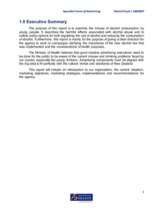 Specialist Forms of Advertising Daniel Chuah| 14833837
3
1.0 Executive Summary
The purpose of this report is to examine the misuse of alcohol consumption by
young people. It describes the harmful effects associated with alcohol abuse and to
outline policy options for both regulating the use of alcohol and reducing the consumption
of alcohol. Furthermore, this report is mainly for the purpose of giving a clear direction for
the agency to work on campaigns clarifying the importance of the new alcohol law that
was implemented and the considerations of health purposes.
The Ministry of Health believes that good creative advertising executions need to
be done for the public to be aware of the current misuse and drinking problems faced by
our country especially the young drinkers. Advertising components must be aligned with
the big idea to fit perfectly with the cultural trends and standards of New Zealand.
This report will include an introduction to our organization, the current situation,
marketing objectives, marketing strategies, implementations and recommendations for
the agency.
 