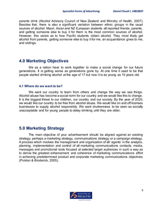 Specialist Forms of Advertising Daniel Chuah| 14833837
6
parents drink (Alcohol Advisory Council of New Zealand and Ministry of Health, 2007).
Besides that, there is also a significant variation between ethnic groups in the usual
sources of alcohol. Maori, Asian and NZ European students all reported friends, parents,
and getting someone else to buy it for them is the most common sources of alcohol.
However, this varies as to how Pacific students obtain alcohol. They most likely get
alcohol from parents, getting someone else to buy it for me, an acquaintance gives to me,
and siblings.
4.0 Marketing Objectives
We as a nation have to work together to make a social change for our future
generations. It is getting worse as generations gone by. At one time it used to be that
people started drinking alcohol at the age of 17 but now it is as young as 10 years old.
4.1 Where do we want to be?
We want our country to learn from others and change the way we see things.
Alcohol abuse has become a social norm for our country and we would like this to change.
It is the biggest threat to our children, our country and our society. By the year of 2020,
we would like our country to be free from alcohol abuse. We would like on and off licenses
businesses to supply alcohol responsibly. We want drunkenness to be seen as socially
unacceptable and for young people to delay drinking until they are older.
5.0 Marketing Strategy
The main objective of your advertisement should be aligned against an existing
strategy; perhaps a marketing strategy, communications strategy or a campaign strategy.
A process which involves the management and organization of all ‘agents’ in the analysis,
planning, implementation and control of all marketing communications contacts, media,
messages and promotional tools focused at selected target audiences in such a way as
to derive the greatest enhancement and coherence of marketing communications effort
in achieving predetermined product and corporate marketing communications objectives
(Pickton & Broderick, 2005).
 