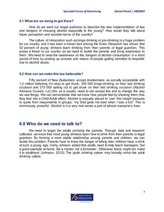 Specialist Forms of Advertising Daniel Chuah| 14833837
7
5.1 What are we doing to get there?
How do we want our target audience to describe the new implementation of law
and dangers of misusing alcohol especially to the young? How would they talk about
future perception and societal norms of the country?
The culture of intoxication such as binge drinking or pre-drinking is a huge problem
for our country and it has been a known fact among the Kiwis. Research has shown that
52 percent of young drinkers learn drinking from their parents or legal guardian. This
poses a threat to our country as we need to tackle the parents and bring awareness to
them. We need to raise the awareness on the dangers of alcohol consumption in a short
period of time by posting up pictures and videos of people getting admitted to hospitals
due to alcohol abuse.
5.2 How can we make this law believable?
Fifty percent of New Zealanders accept drunkenness as socially acceptable with
1.2 million believing it’s okay to get drunk, 350 000 binge-drinking on their last drinking
occasion and 275 000 setting out to get drunk on their last drinking occasion (Alcohol
Advisory Council, n.d.).We as a country need to not accept this and to change the way
we see things. We can demonstrate that we know how people feel by showing them how
they feel: like a Child-Adult effect. Alcohol is uniquely placed to ‘own’ this insight because
to quote from respondents in groups, “my Dad gave me beer when I was a kid”. This is
enormously powerful. Alcohol is in a very real sense a part of almost everyone’s lives.
6.0 Who do we need to talk to?
We need to target the adults primarily the parents. Through data and research
collected, we know that most young drinkers learn how to drink from their parents or legal
guardian. By forming a more stable relationship among parents and children, we can
tackle this problem. Parents have to know the danger of letting their children have a drink
at such a young age. Verity Johnson stated that adults need to help teach teenagers. Set
a good example at home. Be a mentor not a tormentor. Otherwise teens might not make
it to adulthood (Johnson, 2012). The youth drinking culture may broadly mirror the adult
drinking culture.
 