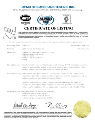 IAPMO Research and Testing, Inc. is a product certification body which tests and inspects samples taken from the supplier's stock or from the market or a
combination of both to verify compliance to the requirements of applicable codes and standards. This activity is coupled with periodic surveillance of the
supplier's factory and warehouses as well as the assessment of the supplier's Quality Assurance System. This listing is subject to the conditions set forth in
the characteristics below and is not to be construed as any recommendation, assurance or guarantee by IAPMO Research and Testing, Inc. of the product
acceptance by Authorities Having Jurisdiction.
This listing period is based upon the last date of the month indicated on the Effective Date and Void After Date shown above. Any change in material,
manufacturing process, marking or design without having first obtained the approval of the Product Certification Committee, or any evidence of
non-compliance with applicable codes and standards or of inferior workmanship, may be deemed sufficient cause for revocation of this listing.
Production of or reference to this form for advertising purposes may be made only by specific written permission of IAPMO Research and Testing, Inc.
Any alteration of this certificate could be grounds for revocation of the listing.
The most updated information on this Certificate of Listing is available online at pld.iapmo.org
Effective Date: June 2015 Void After: June 2016
Product: Fill Valves (Anti-Siphon) File No. 5263
Issued To: XIAMEN VIB INDUSTRY & TRADE CO., LTD.
Caitang Industrial Zone,
Huli District
Xiamen, FU JIAN 361009
China
Identification: Manufacturer's name and trademark, model number, "1002" and critical level
shall be permanently marked so as to be visible after installation. The
product shall also bear the cUPC® certification mark.
Characteristics: Anti-Siphon type flush tank fill valves (ballcocks) to be installed in
accordance with the manufacturer's instructions and the requirements of the
latest edition of the Uniform Plumbing Code®.
Products listed on this certificate have been tested by an IAPMO R&T
recognized laboratory. This recognition has been granted based upon the
laboratory's compliance to the applicable requirements of ISO/IEC 17025.
Products are in compliance with the following code(s):
Uniform Plumbing Code (UPC®)
National Plumbing Code of Canada
International Plumbing Code (IPC®)
 