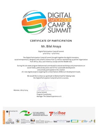 CERTIFICATE OF PARTICIPATION
Mr. Bilel Anaya
Digital Participation Camp & Summit
4/07/2014 – 13/07/2014
The Digital Participation Camp & Summit brought together 80 digital innovators,
social entrepreneurs, designers and content creators from 25 nations representing 19 partner organization
from Africa, Asia, Latin America, Europe and the Middle East.
During the one week program Mohammad contributed to several workshops and presentations on
social media, political education and ICT for sustainable development
and actively participated in the creation
of 7 new digital projects targeting the United Nations Millenium Development Goals.
We would like to show our gratitude to Mohammad for helping make
the Digital Participation Camp & Summit a success.
Münster, 18/07/2014 …..............................................
Carina Schmid
Program Coordinator
Manager The Global Experience e.V.
 
