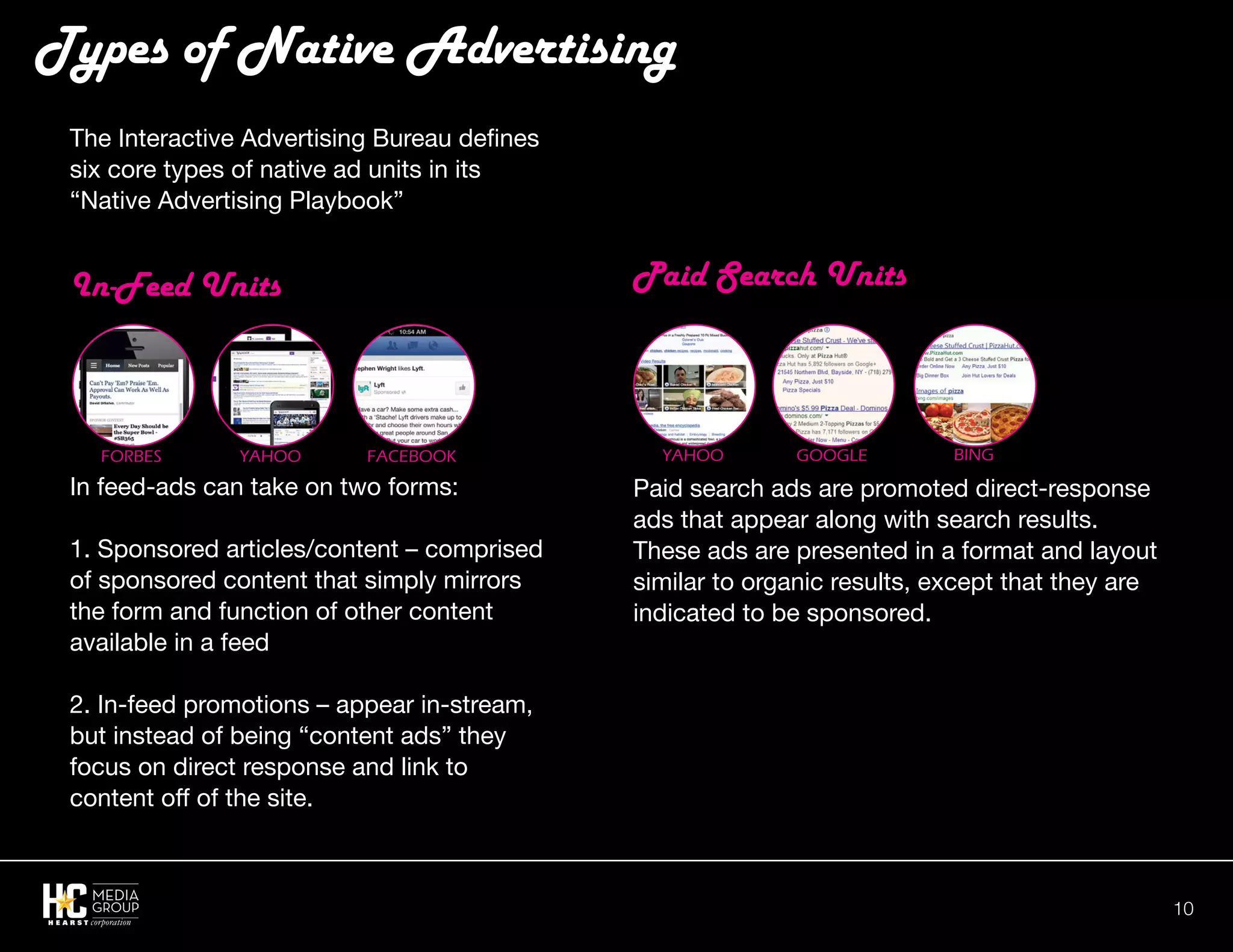 10
Paid Search Units
Paid search ads are promoted direct-response
ads that appear along with search results.
These ads are presented in a format and layout
similar to organic results, except that they are
indicated to be sponsored.
The Interactive Advertising Bureau defines
six core types of native ad units in its
“Native Advertising Playbook”
In-Feed Units
In feed-ads can take on two forms:
1. Sponsored articles/content – comprised
of sponsored content that simply mirrors
the form and function of other content
available in a feed
2. In-feed promotions – appear in-stream,
but instead of being “content ads” they
focus on direct response and link to
content off of the site.
Types of Native Advertising
Forbes Yahoo Facebook Yahoo Google Bing
 