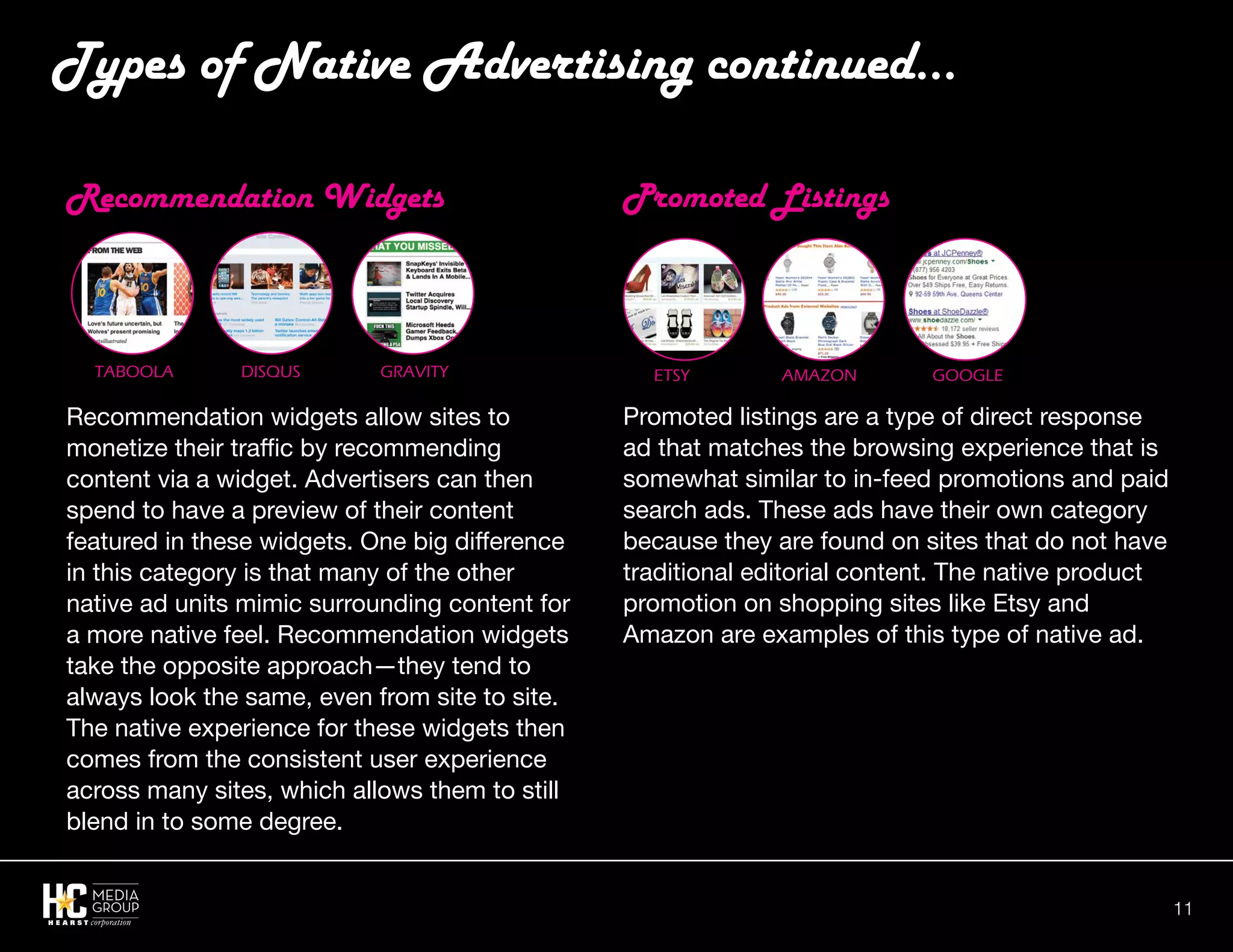 11
Recommendation Widgets
Recommendation widgets allow sites to
monetize their traffic by recommending
content via a widget. Advertisers can then
spend to have a preview of their content
featured in these widgets. One big difference
in this category is that many of the other
native ad units mimic surrounding content for
a more native feel. Recommendation widgets
take the opposite approach—they tend to
always look the same, even from site to site.
The native experience for these widgets then
comes from the consistent user experience
across many sites, which allows them to still
blend in to some degree.
Promoted Listings
Promoted listings are a type of direct response
ad that matches the browsing experience that is
somewhat similar to in-feed promotions and paid
search ads. These ads have their own category
because they are found on sites that do not have
traditional editorial content. The native product
promotion on shopping sites like Etsy and
Amazon are examples of this type of native ad.
Types of Native Advertising continued...
Taboola Disqus Gravity Etsy amazon Google
 