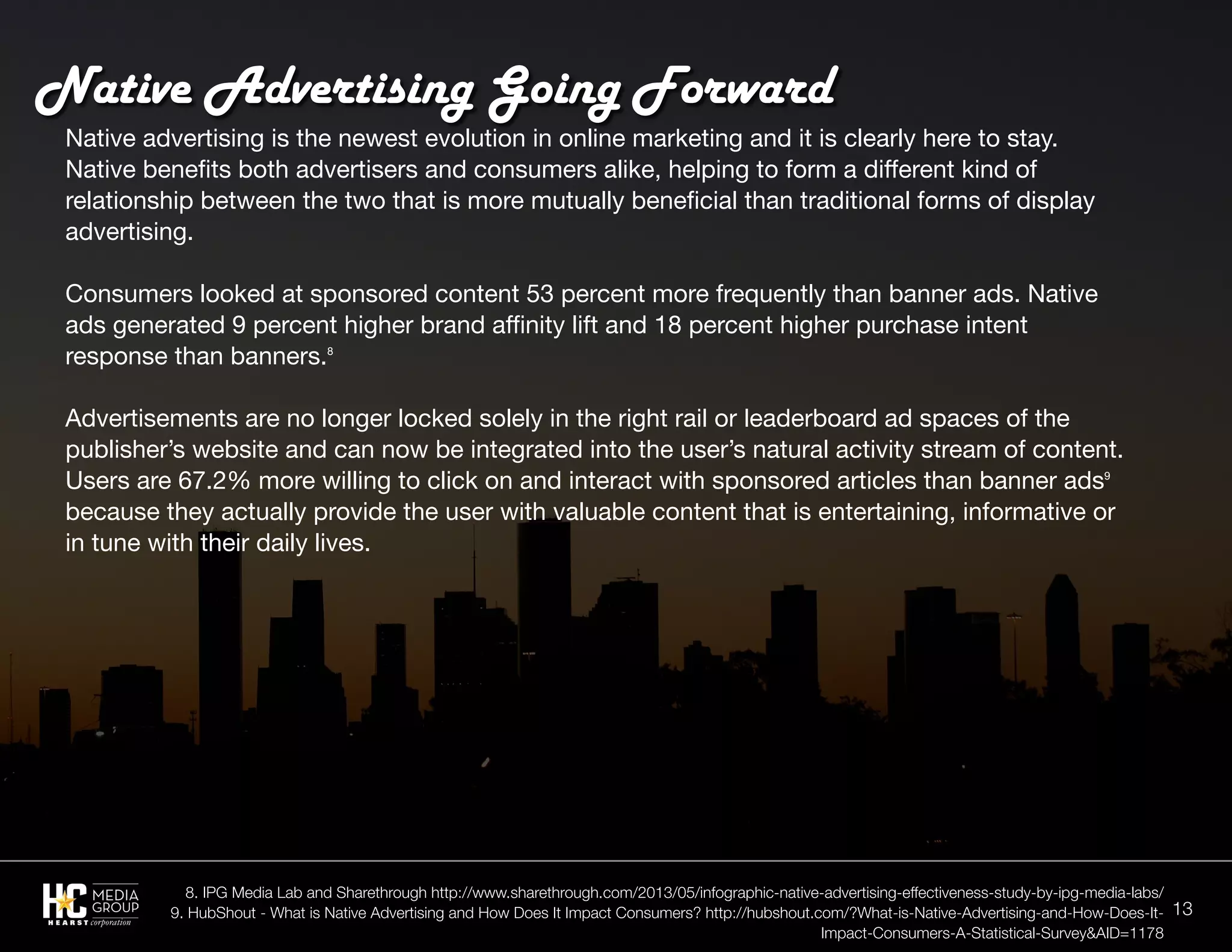 13
Native advertising is the newest evolution in online marketing and it is clearly here to stay.
Native benefits both advertisers and consumers alike, helping to form a different kind of
relationship between the two that is more mutually beneficial than traditional forms of display
advertising.
Consumers looked at sponsored content 53 percent more frequently than banner ads. Native
ads generated 9 percent higher brand affinity lift and 18 percent higher purchase intent
response than banners.8
Advertisements are no longer locked solely in the right rail or leaderboard ad spaces of the
publisher’s website and can now be integrated into the user’s natural activity stream of content.
Users are 67.2% more willing to click on and interact with sponsored articles than banner ads9
because they actually provide the user with valuable content that is entertaining, informative or
in tune with their daily lives.
Native Advertising Going Forward
8. IPG Media Lab and Sharethrough http://www.sharethrough.com/2013/05/infographic-native-advertising-effectiveness-study-by-ipg-media-labs/
9. HubShout - What is Native Advertising and How Does It Impact Consumers? http://hubshout.com/?What-is-Native-Advertising-and-How-Does-It-
Impact-Consumers-A-Statistical-Survey&AID=1178
 
