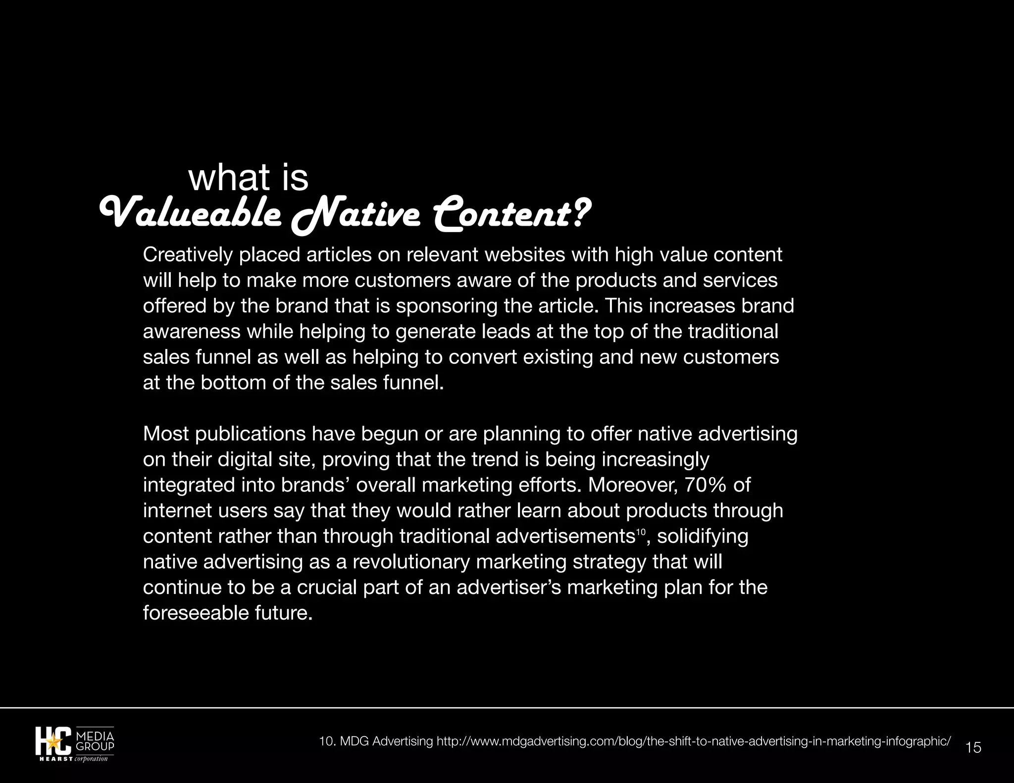 15
Creatively placed articles on relevant websites with high value content
will help to make more customers aware of the products and services
offered by the brand that is sponsoring the article. This increases brand
awareness while helping to generate leads at the top of the traditional
sales funnel as well as helping to convert existing and new customers
at the bottom of the sales funnel.
Most publications have begun or are planning to offer native advertising
on their digital site, proving that the trend is being increasingly
integrated into brands’ overall marketing efforts. Moreover, 70% of
internet users say that they would rather learn about products through
content rather than through traditional advertisements10
, solidifying
native advertising as a revolutionary marketing strategy that will
continue to be a crucial part of an advertiser’s marketing plan for the
foreseeable future.
		what is
Valueable Native Content?
10. MDG Advertising http://www.mdgadvertising.com/blog/the-shift-to-native-advertising-in-marketing-infographic/
 