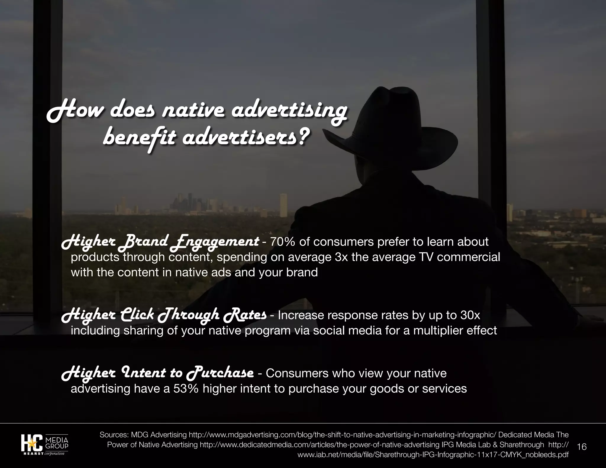 16
Higher Brand Engagement - 70% of consumers prefer to learn about
products through content, spending on average 3x the average TV commercial
with the content in native ads and your brand
Higher Click Through Rates - Increase response rates by up to 30x
including sharing of your native program via social media for a multiplier effect
Higher Intent to Purchase - Consumers who view your native
advertising have a 53% higher intent to purchase your goods or services
How does native advertising
		benefit advertisers?
Sources: MDG Advertising http://www.mdgadvertising.com/blog/the-shift-to-native-advertising-in-marketing-infographic/ Dedicated Media The
Power of Native Advertising http://www.dedicatedmedia.com/articles/the-power-of-native-advertising IPG Media Lab & Sharethrough http://
www.iab.net/media/file/Sharethrough-IPG-Infographic-11x17-CMYK_nobleeds.pdf
 