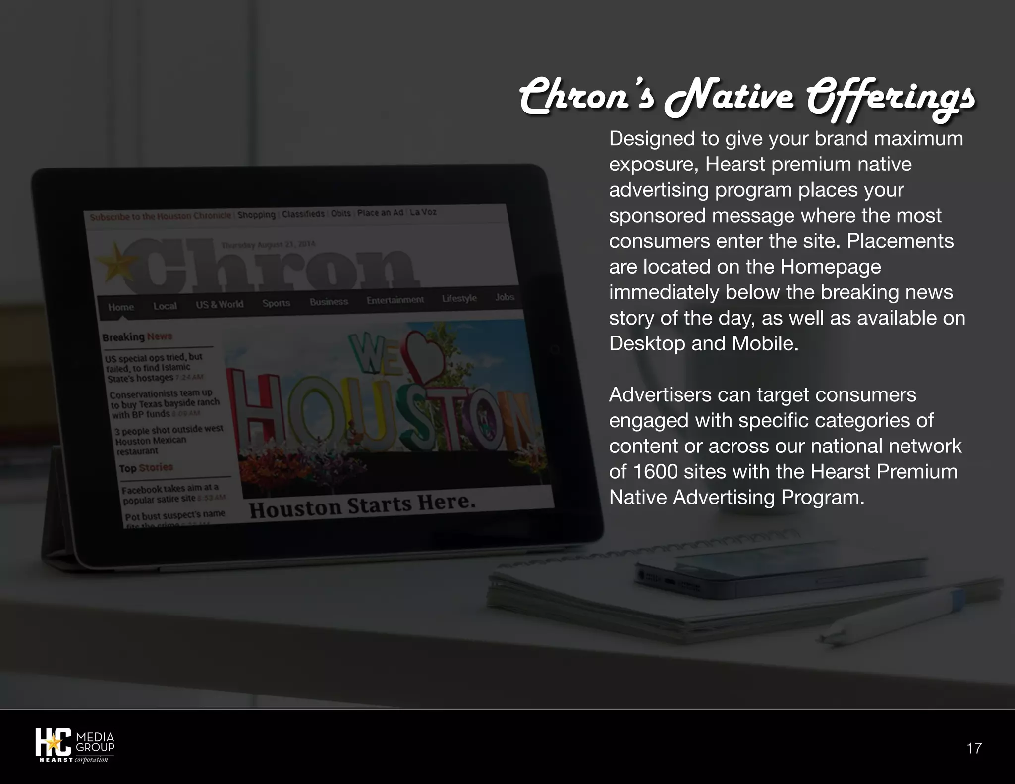17
Designed to give your brand maximum
exposure, Hearst premium native
advertising program places your
sponsored message where the most
consumers enter the site. Placements
are located on the Homepage
immediately below the breaking news
story of the day, as well as available on
Desktop and Mobile.
Advertisers can target consumers
engaged with specific categories of
content or across our national network
of 1600 sites with the Hearst Premium
Native Advertising Program.
Chron’s Native Offerings
 