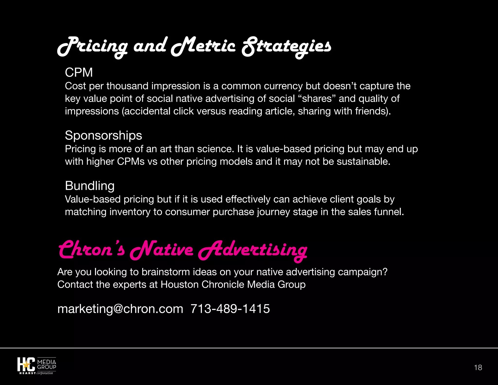18
Pricing and Metric Strategies
CPM
Cost per thousand impression is a common currency but doesn’t capture the
key value point of social native advertising of social “shares” and quality of
impressions (accidental click versus reading article, sharing with friends).
Sponsorships
Pricing is more of an art than science. It is value-based pricing but may end up
with higher CPMs vs other pricing models and it may not be sustainable.
Bundling
Value-based pricing but if it is used effectively can achieve client goals by
matching inventory to consumer purchase journey stage in the sales funnel.
Are you looking to brainstorm ideas on your native advertising campaign?
Contact the experts at Houston Chronicle Media Group
marketing@chron.com 713-489-1415
Chron’s Native Advertising
 