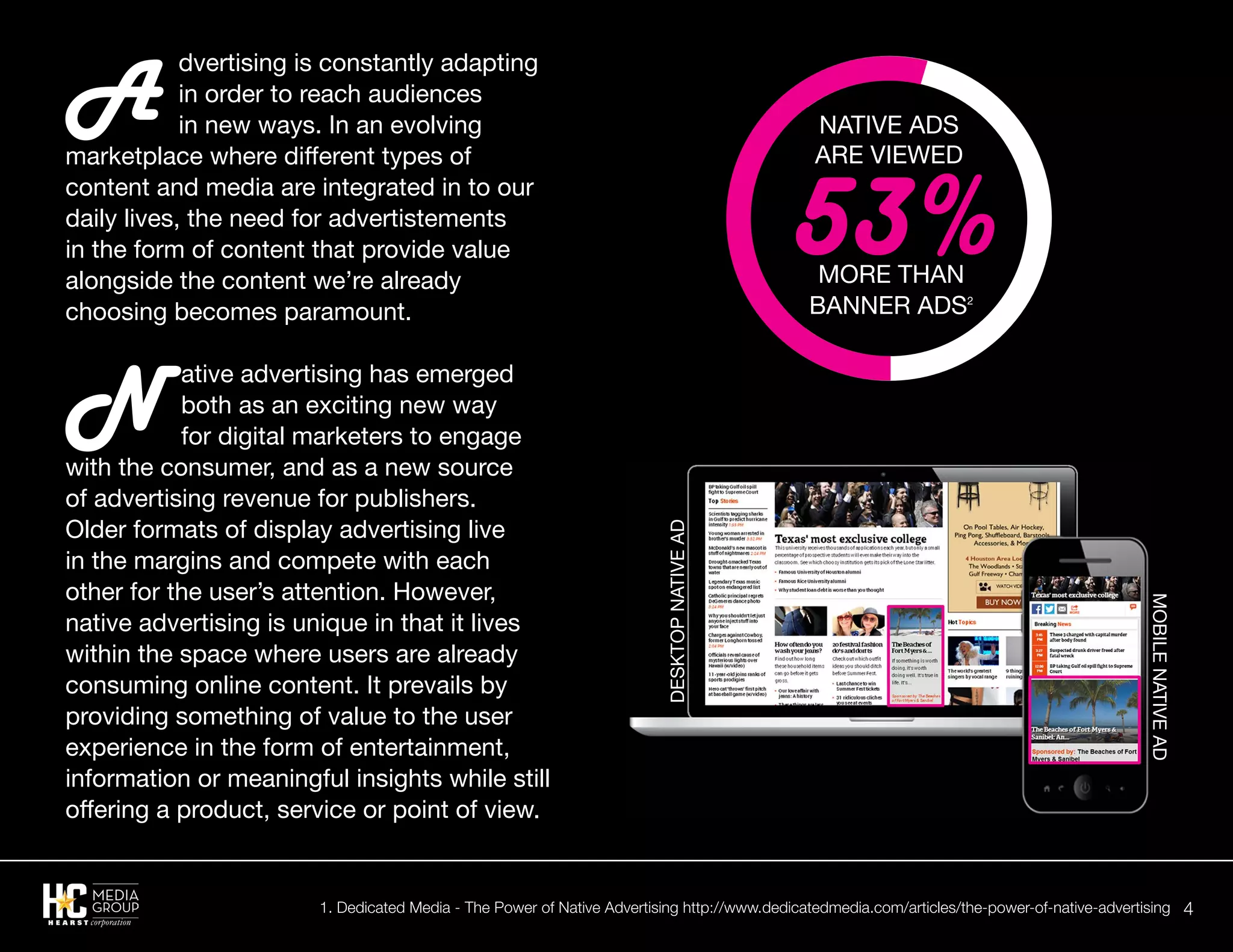 4
A
dvertising is constantly adapting
in order to reach audiences
in new ways. In an evolving
marketplace where different types of
content and media are integrated in to our
daily lives, the need for advertistements
in the form of content that provide value
alongside the content we’re already
choosing becomes paramount.
N ative advertising has emerged
both as an exciting new way
for digital marketers to engage
with the consumer, and as a new source
of advertising revenue for publishers.
Older formats of display advertising live
in the margins and compete with each
other for the user’s attention. However,
native advertising is unique in that it lives
within the space where users are already
consuming online content. It prevails by
providing something of value to the user
experience in the form of entertainment,
information or meaningful insights while still
offering a product, service or point of view.
Native Ads
Are Viewed
More than
banner ads2
53%
DesktopNativeAd
MobileNativeAd
1. Dedicated Media - The Power of Native Advertising http://www.dedicatedmedia.com/articles/the-power-of-native-advertising
 