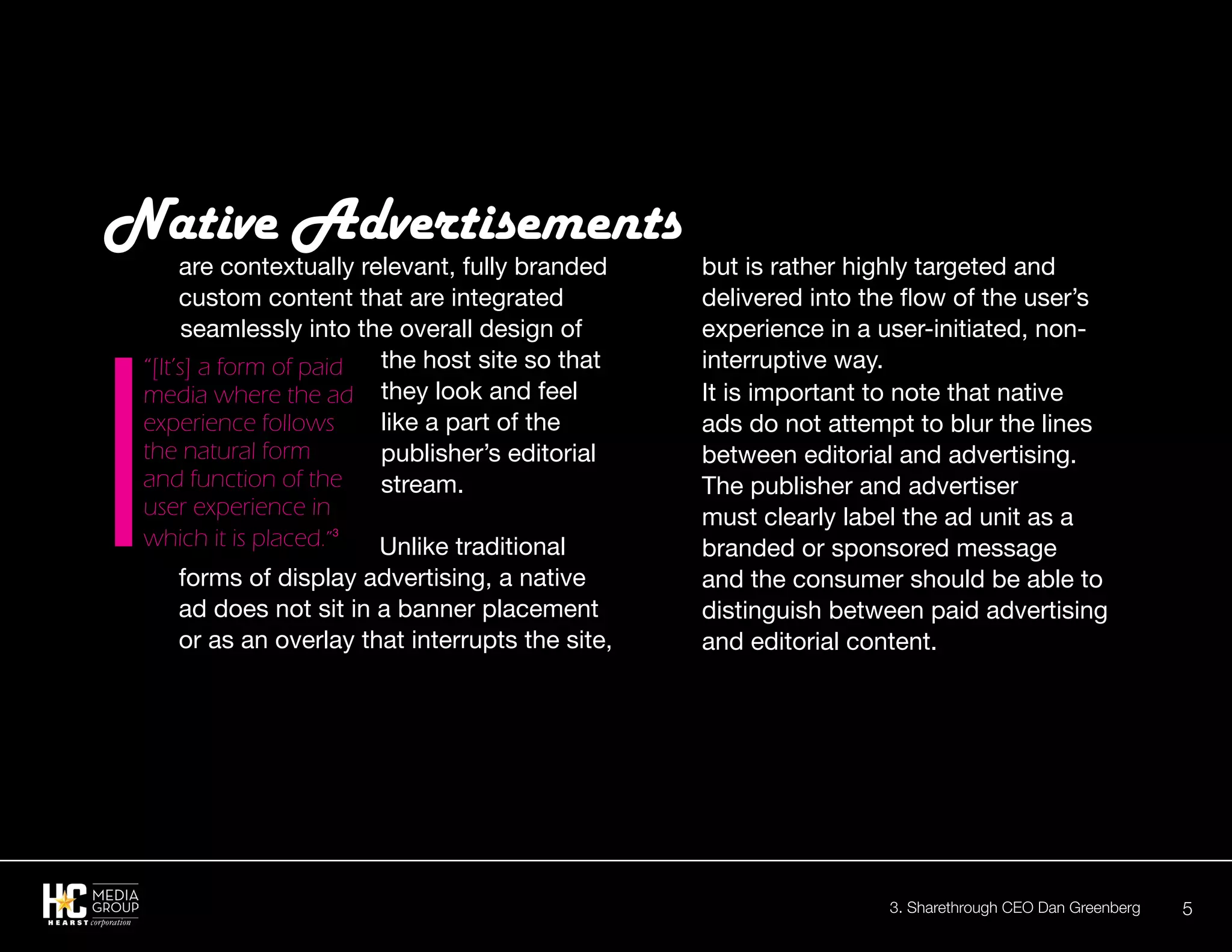 5
are contextually relevant, fully branded
custom content that are integrated
seamlessly into the overall design of
the host site so that
they look and feel
like a part of the
publisher’s editorial
stream.
Unlike traditional
forms of display advertising, a native
ad does not sit in a banner placement
or as an overlay that interrupts the site,
Native Advertisements
but is rather highly targeted and
delivered into the flow of the user’s
experience in a user-initiated, non-
interruptive way.
It is important to note that native
ads do not attempt to blur the lines
between editorial and advertising.
The publisher and advertiser
must clearly label the ad unit as a
branded or sponsored message
and the consumer should be able to
distinguish between paid advertising
and editorial content.
“[It’s] a form of paid
media where the ad
experience follows
the natural form
and function of the
user experience in
which it is placed.”3
3. Sharethrough CEO Dan Greenberg
 