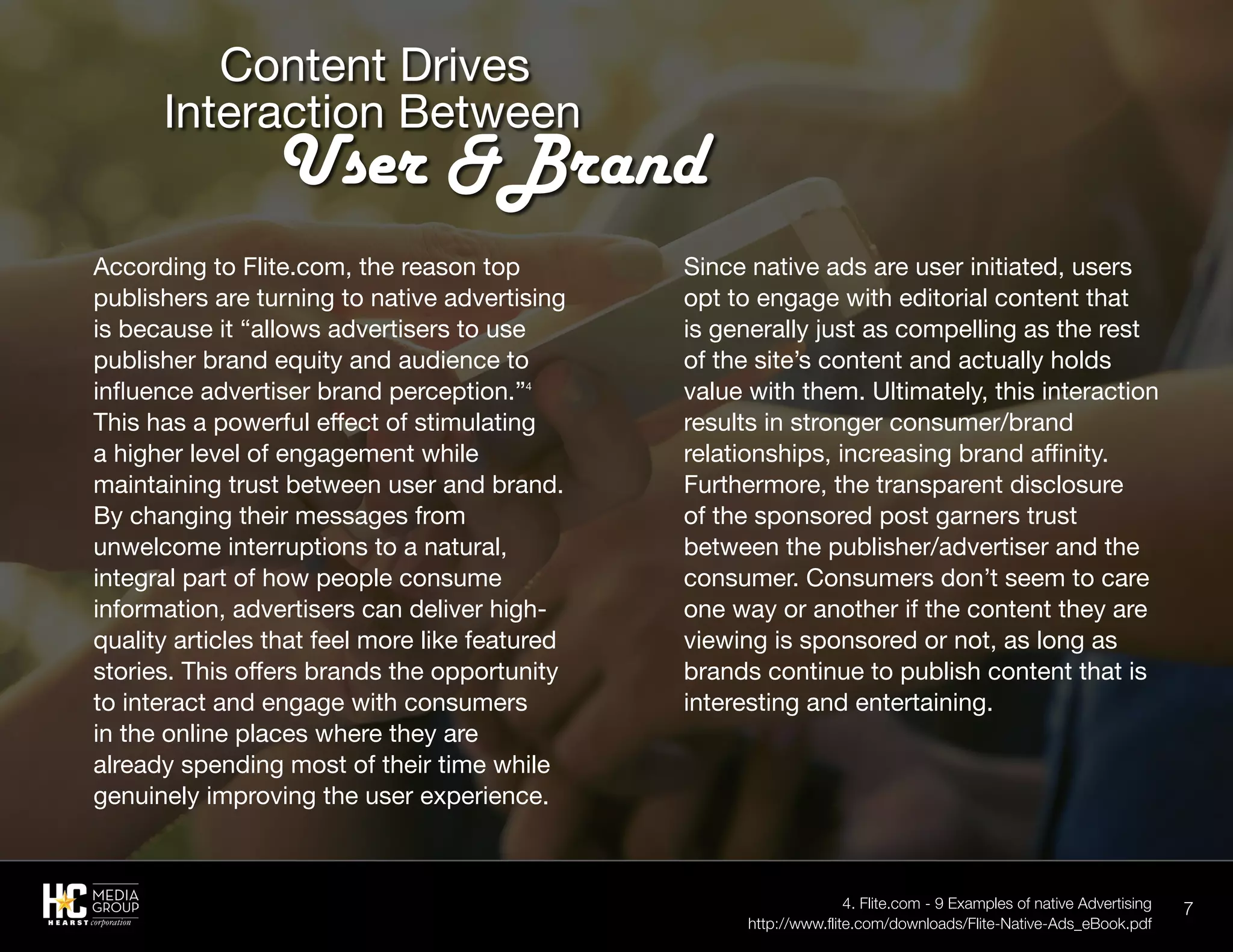 7
According to Flite.com, the reason top
publishers are turning to native advertising
is because it “allows advertisers to use
publisher brand equity and audience to
influence advertiser brand perception.”4
This has a powerful effect of stimulating
a higher level of engagement while
maintaining trust between user and brand.
By changing their messages from
unwelcome interruptions to a natural,
integral part of how people consume
information, advertisers can deliver high-
quality articles that feel more like featured
stories. This offers brands the opportunity
to interact and engage with consumers
in the online places where they are
already spending most of their time while
genuinely improving the user experience.
Since native ads are user initiated, users
opt to engage with editorial content that
is generally just as compelling as the rest
of the site’s content and actually holds
value with them. Ultimately, this interaction
results in stronger consumer/brand
relationships, increasing brand affinity.
Furthermore, the transparent disclosure
of the sponsored post garners trust
between the publisher/advertiser and the
consumer. Consumers don’t seem to care
one way or another if the content they are
viewing is sponsored or not, as long as
brands continue to publish content that is
interesting and entertaining.
	 Content Drives
Interaction Between
		User &Brand
4. Flite.com - 9 Examples of native Advertising
http://www.flite.com/downloads/Flite-Native-Ads_eBook.pdf
 