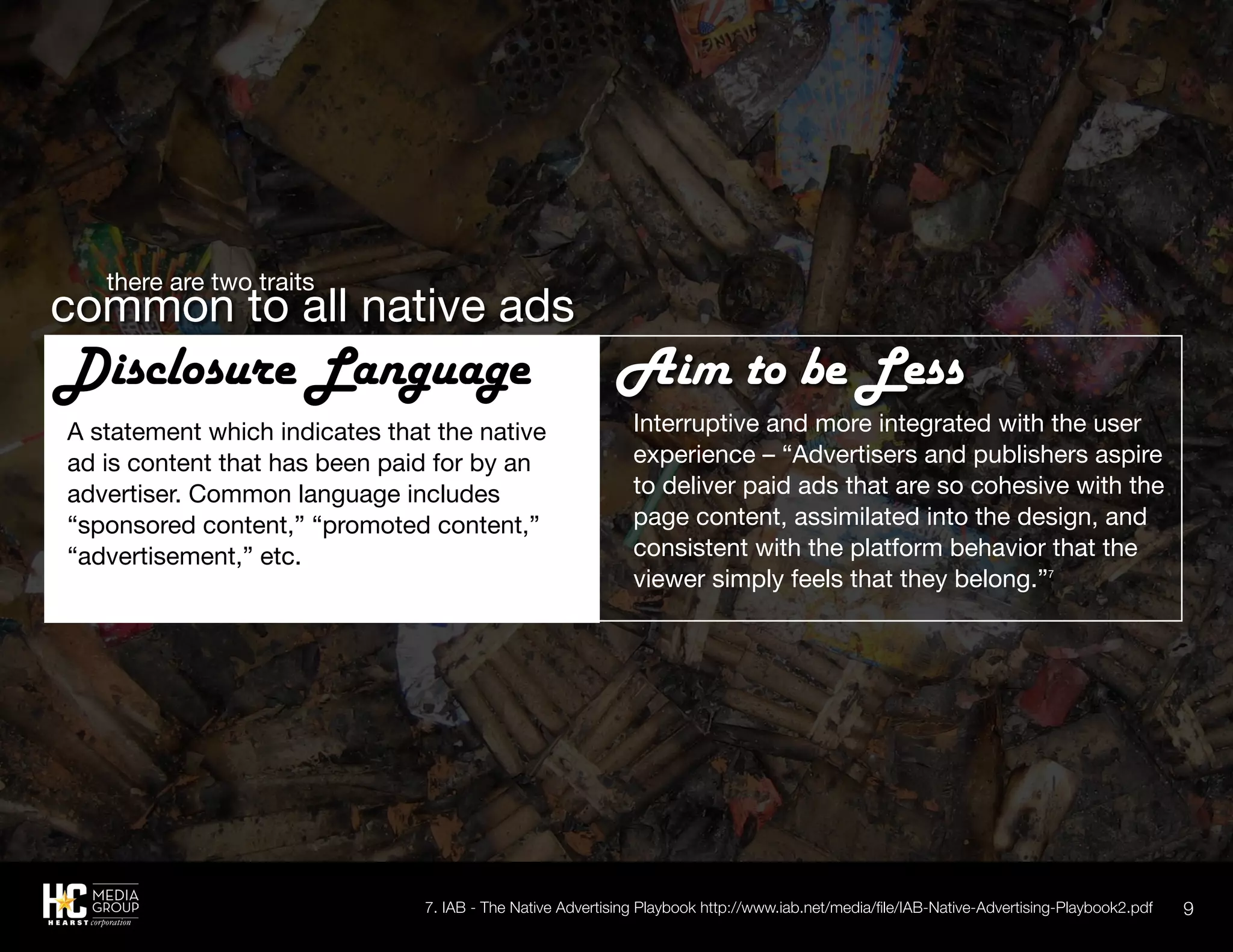 9
Interruptive and more integrated with the user
experience – “Advertisers and publishers aspire
to deliver paid ads that are so cohesive with the
page content, assimilated into the design, and
consistent with the platform behavior that the
viewer simply feels that they belong.”7
7. IAB - The Native Advertising Playbook http://www.iab.net/media/file/IAB-Native-Advertising-Playbook2.pdf
	 there are two traits
common to all native ads
Aim to be Less
A statement which indicates that the native
ad is content that has been paid for by an
advertiser. Common language includes
“sponsored content,” “promoted content,”
“advertisement,” etc.
Disclosure Language
 