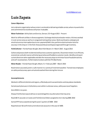 luiz3139@gmail.com
Luis Zapata
Career Objectives
Joina dynamicorganizationwhose visioniscenteredondeliveringreliable service;where myworkethic
and commitmenttoexcellence will prove invaluable.
MeterTechnician- UtilitySalesandService,Denver,CO▪ August2013 - Present
Work for differentutilitiesindiversesegments.Exchange electrical andwatermeters.Attimesworked
inrural service areasas well asincongestedmetropolitan areas.Workoverheadorunderground
electrical serviceinterruptiondue tonon-payment/theft.Also,performelectricalmetertestsfor
accuracy in the shopor in the field.Keepwarehouse workspaceorganizedthroughinventory.
FieldCollector– FloridaPower&Light,West PalmBeach,FL ▪ March 2010 - August2013
Collectandprocessbothresidentialandbusinesscustomerpayments.Disconnectmetersinanefficient,
economical,andsafe mannerwhilebeingsensitiveandflexibletocustomerneeds.Identifyandreport
currentdiversionwhenapplicable andtake the necessarystepstominimize futurefraudulentactivity
and self-reconnections.Performdailyfunctionswiththe FPLMainframe
MeterReader - FloridaPower&Light,Miami,FL ▪ February2007 - March 2010
Readmetersaccuratelyandin a safe mannerina varietyof inclementweather.Trainednew employees
on safetyandaccuracy upon arrival andcoached themduringtheirtenure
Accomplishments
Workedindifferentdistrictsandregions,effectivelycontinueworkdutiesandstayabove standards.
EarnedyearlybonusesinCollections;evenwhileinunknownareas,safetywasneverforgotten.
ZeroOSHA insix years.
Alwaysfindthe bestwaytodefuse oravoidaltogetheranyaltercationthatmayarise.
Read100 % accurate onroutesand FieldService Ordersassignedtome induring2008-2010
EarnedPFP bonusawardsduringthe years’quartersof 2008 -2010
Reportedover50 confirmedcurrentdiversionaccountsinthe yearof 2009.
 
