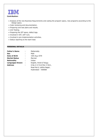 Contribution:
• Analysis of the new Business Requirements and coding the program specs, new programs according to the
Design specs.
• Code reviewing and documentation.
• Preparing Unit test plans and results.
• Unit Testing.
• Preparing the SIT specs, defect logs.
• Involved in SIT, UAT runs.
• Involved in pre-implementation activities.
• Status reporting to the team lead.
PERSONAL DETAILS
Father’s Name : Mattareddy
Sex : Male
Date of Birth : 15th Aug 1979
Marital Status : Married
Nationality : Indian
Languages Known : English, Hindi & Telugu
Address : H.No 2-3-71/6 Plot # 93/1,
Road No.6, Lalitha Nagar,
Hyderabad – 500068
 