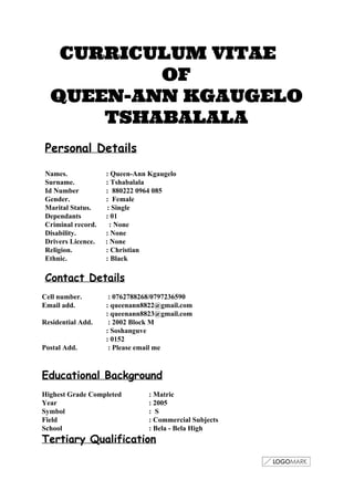 CURRICULUM VITAE
OF
QUEEN-ANN KGAUGELO
TSHABALALA
 
 
Personal Details
 
Names.  : Queen­Ann Kgaugelo 
Surname.  : Tshabalala 
Id Number  :  880222 0964 085 
Gender.  :  Female 
Marital Status.         : Single 
Dependants              : 01 
Criminal record.       : None 
Disability.  : None 
Drivers Licence.      : None 
Religion.  : Christian 
Ethnic.  : Black 
 
Contact Details
 
Cell number.   : 0762788268/0797236590 
Email add.  : queenann8822@gmail.com 
  : queenann8823@gmail.com 
Residential Add.   : 2002 Block M 
  : Soshanguve 
  : 0152 
Postal Add.   : Please email me 
 
 
Educational Background
 
Highest Grade Completed  : Matric 
Year  : 2005 
Symbol  :  S 
Field  : Commercial Subjects 
School    : Bela ­ Bela High 
Tertiary Qualification
 
 