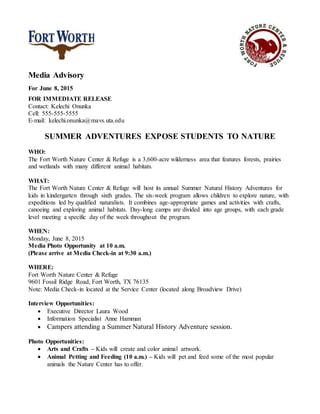 Media Advisory
For June 8, 2015
FOR IMMEDIATE RELEASE
Contact: Kelechi Onunka
Cell: 555-555-5555
E-mail: kelechi.onunka@mavs.uta.edu
SUMMER ADVENTURES EXPOSE STUDENTS TO NATURE
WHO:
The Fort Worth Nature Center & Refuge is a 3,600-acre wilderness area that features forests, prairies
and wetlands with many different animal habitats.
WHAT:
The Fort Worth Nature Center & Refuge will host its annual Summer Natural History Adventures for
kids in kindergarten through sixth grades. The six-week program allows children to explore nature, with
expeditions led by qualified naturalists. It combines age-appropriate games and activities with crafts,
canoeing and exploring animal habitats. Day-long camps are divided into age groups, with each grade
level meeting a specific day of the week throughout the program.
WHEN:
Monday, June 8, 2015
Media Photo Opportunity at 10 a.m.
(Please arrive at Media Check-in at 9:30 a.m.)
WHERE:
Fort Worth Nature Center & Refuge
9601 Fossil Ridge Road, Fort Worth, TX 76135
Note: Media Check-in located at the Service Center (located along Broadview Drive)
Interview Opportunities:
 Executive Director Laura Wood
 Information Specialist Anne Hamman
 Campers attending a Summer Natural History Adventure session.
Photo Opportunities:
 Arts and Crafts – Kids will create and color animal artwork.
 Animal Petting and Feeding (10 a.m.) – Kids will pet and feed some of the most popular
animals the Nature Center has to offer.
 